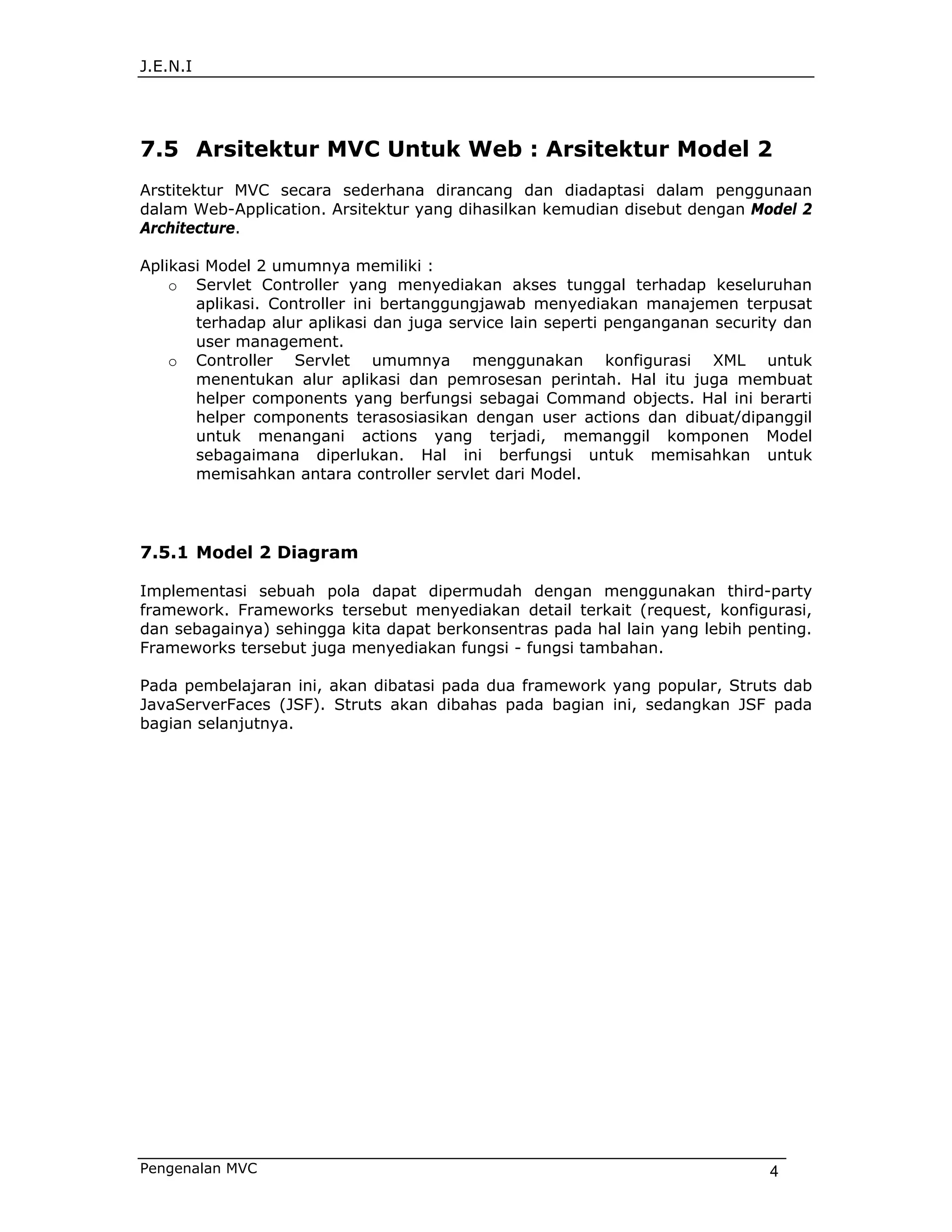 J.E.N.I




7.5 Arsitektur MVC Untuk Web : Arsitektur Model 2
Arstitektur MVC secara sederhana dirancang dan diadaptasi dalam penggunaan
dalam Web-Application. Arsitektur yang dihasilkan kemudian disebut dengan Model 2
Architecture.

Aplikasi Model 2 umumnya memiliki :
    o Servlet Controller yang menyediakan akses tunggal terhadap keseluruhan
       aplikasi. Controller ini bertanggungjawab menyediakan manajemen terpusat
       terhadap alur aplikasi dan juga service lain seperti penganganan security dan
       user management.
    o Controller Servlet umumnya menggunakan konfigurasi XML untuk
       menentukan alur aplikasi dan pemrosesan perintah. Hal itu juga membuat
       helper components yang berfungsi sebagai Command objects. Hal ini berarti
       helper components terasosiasikan dengan user actions dan dibuat/dipanggil
       untuk menangani actions yang terjadi, memanggil komponen Model
       sebagaimana diperlukan. Hal ini berfungsi untuk memisahkan untuk
       memisahkan antara controller servlet dari Model.




7.5.1 Model 2 Diagram

Implementasi sebuah pola dapat dipermudah dengan menggunakan third-party
framework. Frameworks tersebut menyediakan detail terkait (request, konfigurasi,
dan sebagainya) sehingga kita dapat berkonsentras pada hal lain yang lebih penting.
Frameworks tersebut juga menyediakan fungsi - fungsi tambahan.

Pada pembelajaran ini, akan dibatasi pada dua framework yang popular, Struts dab
JavaServerFaces (JSF). Struts akan dibahas pada bagian ini, sedangkan JSF pada
bagian selanjutnya.




Pengenalan MVC                                                                4
 