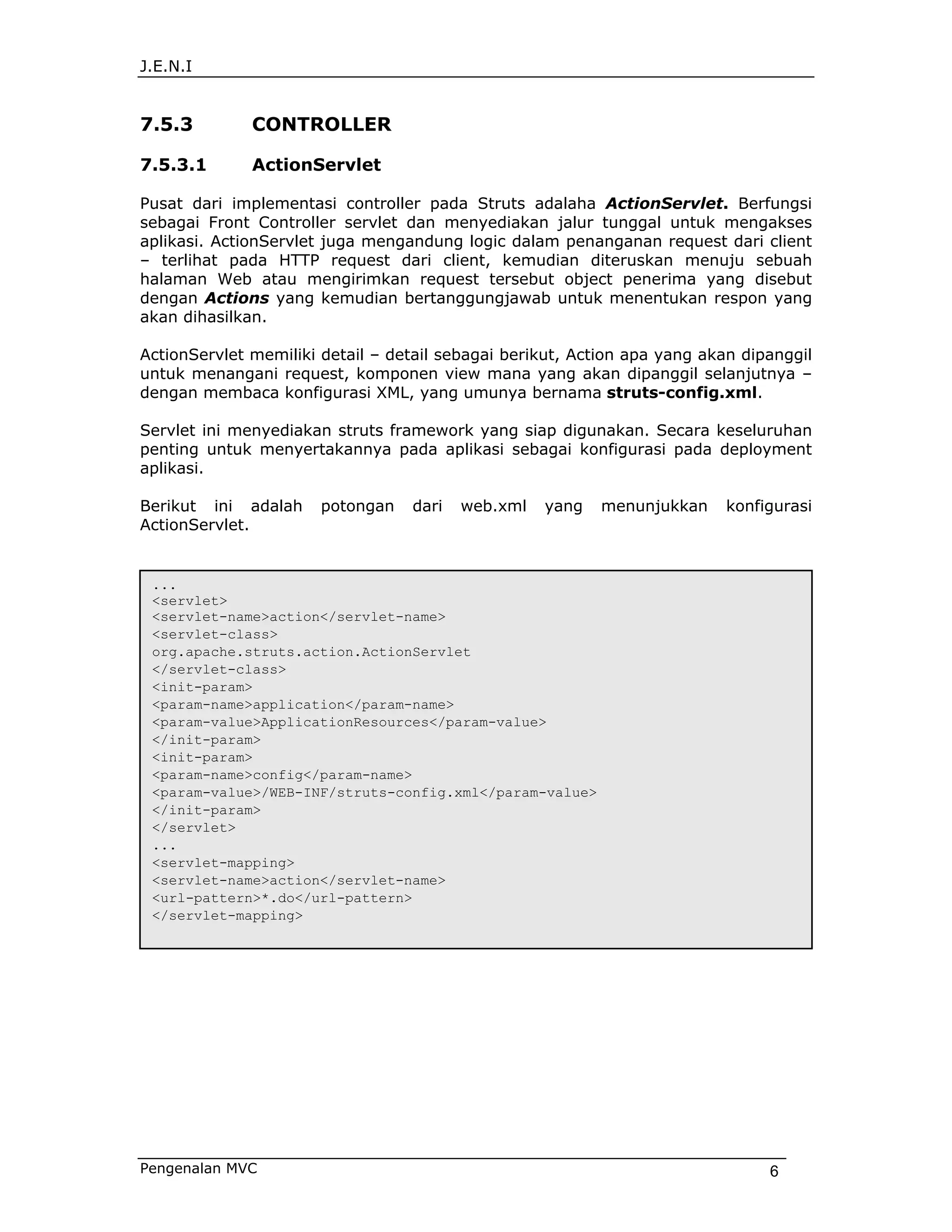 J.E.N.I


7.5.3         CONTROLLER

7.5.3.1       ActionServlet

Pusat dari implementasi controller pada Struts adalaha ActionServlet. Berfungsi
sebagai Front Controller servlet dan menyediakan jalur tunggal untuk mengakses
aplikasi. ActionServlet juga mengandung logic dalam penanganan request dari client
– terlihat pada HTTP request dari client, kemudian diteruskan menuju sebuah
halaman Web atau mengirimkan request tersebut object penerima yang disebut
dengan Actions yang kemudian bertanggungjawab untuk menentukan respon yang
akan dihasilkan.

ActionServlet memiliki detail – detail sebagai berikut, Action apa yang akan dipanggil
untuk menangani request, komponen view mana yang akan dipanggil selanjutnya –
dengan membaca konfigurasi XML, yang umunya bernama struts-config.xml.

Servlet ini menyediakan struts framework yang siap digunakan. Secara keseluruhan
penting untuk menyertakannya pada aplikasi sebagai konfigurasi pada deployment
aplikasi.

Berikut ini adalah     potongan   dari   web.xml   yang    menunjukkan    konfigurasi
ActionServlet.


 ...
 <servlet>
 <servlet-name>action</servlet-name>
 <servlet-class>
 org.apache.struts.action.ActionServlet
 </servlet-class>
 <init-param>
 <param-name>application</param-name>
 <param-value>ApplicationResources</param-value>
 </init-param>
 <init-param>
 <param-name>config</param-name>
 <param-value>/WEB-INF/struts-config.xml</param-value>
 </init-param>
 </servlet>
 ...
 <servlet-mapping>
 <servlet-name>action</servlet-name>
 <url-pattern>*.do</url-pattern>
 </servlet-mapping>




Pengenalan MVC                                                                  6
 