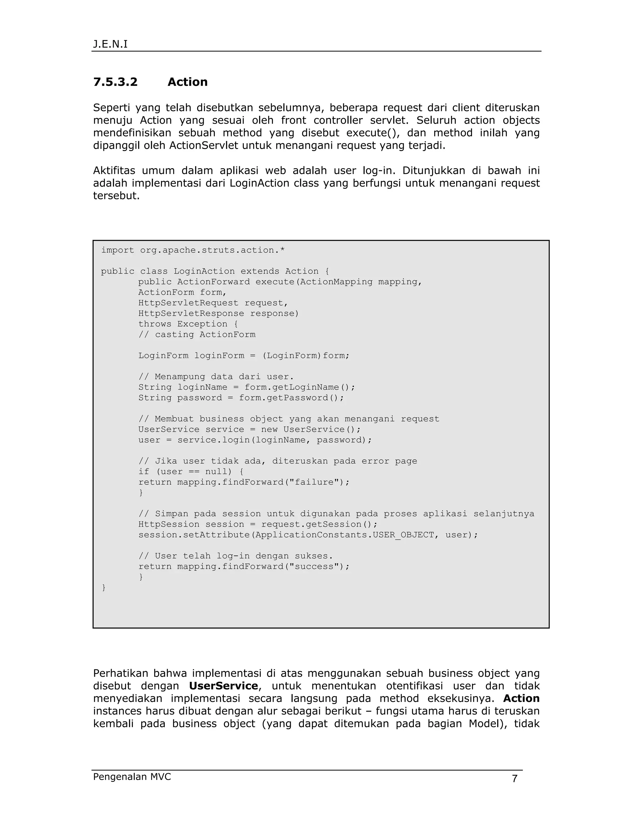 J.E.N.I


7.5.3.2        Action

Seperti yang telah disebutkan sebelumnya, beberapa request dari client diteruskan
menuju Action yang sesuai oleh front controller servlet. Seluruh action objects
mendefinisikan sebuah method yang disebut execute(), dan method inilah yang
dipanggil oleh ActionServlet untuk menangani request yang terjadi.

Aktifitas umum dalam aplikasi web adalah user log-in. Ditunjukkan di bawah ini
adalah implementasi dari LoginAction class yang berfungsi untuk menangani request
tersebut.




 import org.apache.struts.action.*

 public class LoginAction extends Action {
        public ActionForward execute(ActionMapping mapping,
        ActionForm form,
        HttpServletRequest request,
        HttpServletResponse response)
        throws Exception {
        // casting ActionForm

          LoginForm loginForm = (LoginForm)form;

          // Menampung data dari user.
          String loginName = form.getLoginName();
          String password = form.getPassword();

          // Membuat business object yang akan menangani request
          UserService service = new UserService();
          user = service.login(loginName, password);

          // Jika user tidak ada, diteruskan pada error page
          if (user == null) {
          return mapping.findForward("failure");
          }

          // Simpan pada session untuk digunakan pada proses aplikasi selanjutnya
          HttpSession session = request.getSession();
          session.setAttribute(ApplicationConstants.USER_OBJECT, user);

          // User telah log-in dengan sukses.
          return mapping.findForward("success");
          }
 }




Perhatikan bahwa implementasi di atas menggunakan sebuah business object yang
disebut dengan UserService, untuk menentukan otentifikasi user dan tidak
menyediakan implementasi secara langsung pada method eksekusinya. Action
instances harus dibuat dengan alur sebagai berikut – fungsi utama harus di teruskan
kembali pada business object (yang dapat ditemukan pada bagian Model), tidak




Pengenalan MVC                                                               7
 