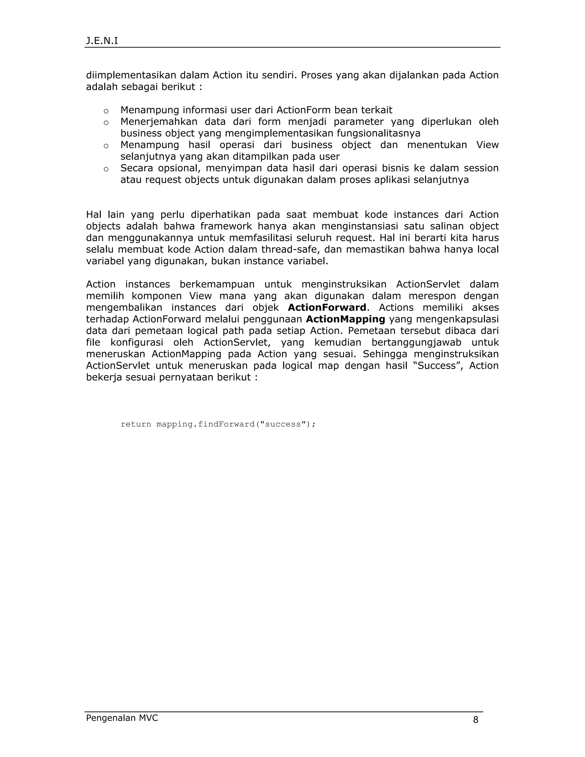 J.E.N.I


diimplementasikan dalam Action itu sendiri. Proses yang akan dijalankan pada Action
adalah sebagai berikut :

   o      Menampung informasi user dari ActionForm bean terkait
   o      Menerjemahkan data dari form menjadi parameter yang diperlukan oleh
          business object yang mengimplementasikan fungsionalitasnya
   o      Menampung hasil operasi dari business object dan menentukan View
          selanjutnya yang akan ditampilkan pada user
   o      Secara opsional, menyimpan data hasil dari operasi bisnis ke dalam session
          atau request objects untuk digunakan dalam proses aplikasi selanjutnya


Hal lain yang perlu diperhatikan pada saat membuat kode instances dari Action
objects adalah bahwa framework hanya akan menginstansiasi satu salinan object
dan menggunakannya untuk memfasilitasi seluruh request. Hal ini berarti kita harus
selalu membuat kode Action dalam thread-safe, dan memastikan bahwa hanya local
variabel yang digunakan, bukan instance variabel.

Action instances berkemampuan untuk menginstruksikan ActionServlet dalam
memilih komponen View mana yang akan digunakan dalam merespon dengan
mengembalikan instances dari objek ActionForward. Actions memiliki akses
terhadap ActionForward melalui penggunaan ActionMapping yang mengenkapsulasi
data dari pemetaan logical path pada setiap Action. Pemetaan tersebut dibaca dari
file konfigurasi oleh ActionServlet, yang kemudian bertanggungjawab untuk
meneruskan ActionMapping pada Action yang sesuai. Sehingga menginstruksikan
ActionServlet untuk meneruskan pada logical map dengan hasil “Success”, Action
bekerja sesuai pernyataan berikut :



          return mapping.findForward("success");




Pengenalan MVC                                                                8
 