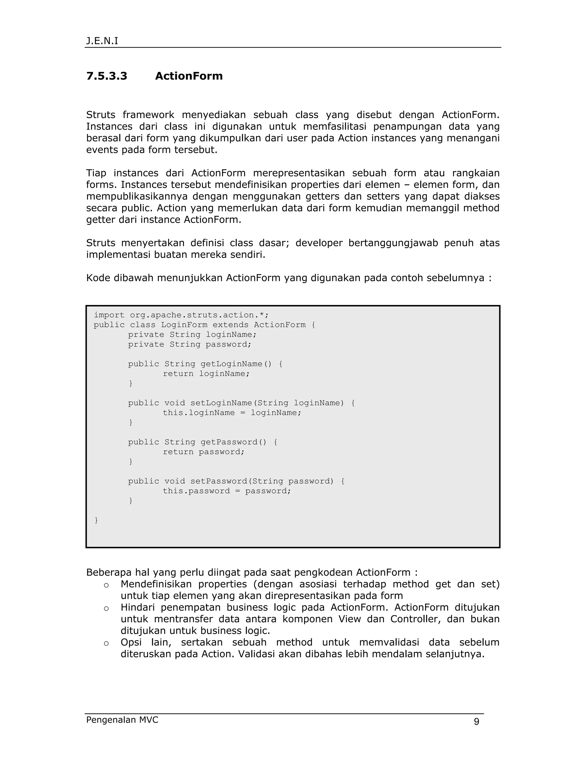 J.E.N.I


7.5.3.3        ActionForm


Struts framework menyediakan sebuah class yang disebut dengan ActionForm.
Instances dari class ini digunakan untuk memfasilitasi penampungan data yang
berasal dari form yang dikumpulkan dari user pada Action instances yang menangani
events pada form tersebut.

Tiap instances dari ActionForm merepresentasikan sebuah form atau rangkaian
forms. Instances tersebut mendefinisikan properties dari elemen – elemen form, dan
mempublikasikannya dengan menggunakan getters dan setters yang dapat diakses
secara public. Action yang memerlukan data dari form kemudian memanggil method
getter dari instance ActionForm.

Struts menyertakan definisi class dasar; developer bertanggungjawab penuh atas
implementasi buatan mereka sendiri.

Kode dibawah menunjukkan ActionForm yang digunakan pada contoh sebelumnya :


 import org.apache.struts.action.*;
 public class LoginForm extends ActionForm {
        private String loginName;
        private String password;

          public String getLoginName() {
                 return loginName;
          }

          public void setLoginName(String loginName) {
                 this.loginName = loginName;
          }

          public String getPassword() {
                 return password;
          }

          public void setPassword(String password) {
                 this.password = password;
          }

 }




Beberapa hal yang perlu diingat pada saat pengkodean ActionForm :
   o Mendefinisikan properties (dengan asosiasi terhadap method get dan set)
      untuk tiap elemen yang akan direpresentasikan pada form
   o Hindari penempatan business logic pada ActionForm. ActionForm ditujukan
      untuk mentransfer data antara komponen View dan Controller, dan bukan
      ditujukan untuk business logic.
   o Opsi lain, sertakan sebuah method untuk memvalidasi data sebelum
      diteruskan pada Action. Validasi akan dibahas lebih mendalam selanjutnya.




Pengenalan MVC                                                              9
 