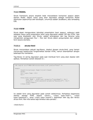 J.E.N.I


7.5.4 MODEL

Struts framework secara eksplisit tidak menyediakan komponen apapun dalam
elemen Model. Object mana yang akan digunakan sebagai komponen Model
ditentukan sepenuhnya oleh developer, umumnya adalah JavaBeans, atau terkadang
EJB.



7.5.5 VIEW

Struts dapat menggunakan teknologi presentation layer apapun, walaupun pada
sebagian kasus yang presentation layer yang digunakan adalah JSP dan HTML. Apa
saja yang disediakan oleh Struts, adalah serangkaian dari tag libraries yang
mengijinkan penggunaan fitur – fitur dari Struts dalam pengumpulan dan validasi
form secara otomatis.


7.5.5.1        struts-html

Struts menyertakan sebuah tag-library, disebut dengan struts-html, yang hampir
menyerupai keseluruhan fungsionalitas standar HTML, namun ditambahkan dengan
beberapa fitur tambahan.

Tag-library ini sering digunakan pada saat membuat form yang akan dipakai oleh
aplikasi. Perhatikan contoh dibawah ini :



 <%@ taglib uri="/WEB-INF/struts-html.tld" prefix="html" %>

 <html>
          <head><title>Login Page</title></head>
          <body>
          <h1> Login Page </h1>
          <br/>

          <html:form action="/login">
                 User Name : <html:text property="loginName"/> <br/>
                 Password : <html:password property="password"/> <br/>
                 <html:submit>
          </html:form>




Ini adalah form yang digunakan pada contoh sebelumnya. Perhatikan bagaimana
elemen    standar     HTML     seperti  <form>,     <input type=“text“>, <input
type=“password“>, serta <input type=”submit”> digantikan oleh tag dari library
struts-html. Mari kita bahas tags tersebut satu-persatu :


<html:form>




Pengenalan MVC                                                            12
 