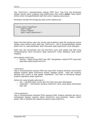 J.E.N.I


Tag <html:form> menerjemahkan sebuah HTML form. Tiap form tag terasosiasi
dengan sebuah action mapping yang didefinisikan oleh atribut action. Value dalam
atribut action menspesifikasikan path dari action mapping yang sesuai.

Perhatikan kembali file konfigurasi pada contoh sebelumnya :


 ...
 <action name=”loginForm”
       path=”/login”
       scope=”request”
       type=”login.LoginAction”>
 ...




Dapat kita lihat bahwa value dari atribut path terdefinisi pada file konfigurasi sesuai
dengan value atribut action pada tag <html:form>. Hal ini mengindikasikan bahwa
dalam form ini, saat diserahkan, akan diteruskan pada LoginAction untuk ditangani.

Salah satu dari persyaratan dari tag html:form yang valid adalah tiap field yang
mengandungnya harus tercantum pada ActionForm untuk dipetakan pada action
mapping.

Kemungkinan atribut lain :
   o method – dapat berupa POST atau GET. Menjelaskan method HTTP yang akan
     digunakan pada pengiriman form



<html:text>
Tag ini menerjemahkan standar HTML text input field. Property attribute menentukan
batasan property dalam ActionForm terkait. Sebagai contoh, value dari property
attribute dari contoh di atas adalah “loginName”, text field ini terhubung dengan
property loginName pada LoginForm.

Atribut lain yang tersedia pada tag ini :
    o size – mendefinisikan ukuran dari text field yang akan ditampilkan
    o maxlength – menentukan panjang maksimum value yang dapat dimasukkan
       oleh user



<html:password>
Tag ini menerjemahkan standard HTML password field. Property attribute dari tag ini
menjelaskan batasan property dalam ActionForm yang berkaitan. Dalam contoh
diatas, field ini dibatasi oleh password property pada LoginForm.




Pengenalan MVC                                                                   13
 