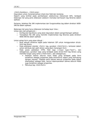 J.E.N.I


<html:checkbox>, <html:area>
Digunakan untuk menerjemahkan check box field dan textarea.
Seperti yang terlihat pada pembahasan sebelumnya (Advanced JSP), terdapat
beberapa hal yang perlu dilakukan sebelum memakai bermacam tag libraries dalam
aplikasi.

Pertama, letakkan file JAR implementasi dari fungsionalitas tag dalam direktori WEB-
INF/lib dalam aplikasi.

Beberapa hal yang harus dilakukan terhadap layer View :
Untuk satu kali pengaturan :
   o Konfigurasi tag library yang akan digunakan dalam pengembangan aplikasi
   o Tempatkan file JAR yang memiliki implementasi tag libraries pada direktori
      WEB-INF/lib dalam aplikasi

Untuk setiap form yang akan dibuat :
   o Buat sebuah direktive taglib pada halaman JSP untuk menggunakan struts-
      html tag library
   o Pada peletakan standar <form> tag, gunakan <html:form>, tentukan dalam
      action attribute dari path Action yang akan menangani form
   o Pada posisi peletakan HTML field tags (<input type=”text”>, dan
      sebagainya), gunakan tags yang terdapat pada struts-html tag library yang
      memiliki fungsi yang sama (<html:text>, dan sebagainya).
              Pastikan bahwa seluruh input fields yang terdapat pada form
              terdefinisi sebagai properties pada ActionForm object yang terhubung
              dengan request. Tidaklah perlu bahwa seluruh properties pada object
              ditampilkan sebagai field, namun dipersyaratkan bahwa seluruh fields
              juga terdefinisi sebagai properties.
              Menutup tag <html:form>




Pengenalan MVC                                                                15
 