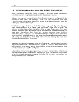 J.E.N.I


7.6       MEMANDANG HAL-HAL YANG ADA SECARA KESELURUHAN

Untuk memahami bagaimana Struts framework berfungsi secara menyeluruh,
perhatikan scenario yang terdapat pada contoh diatas : user logging.

Sebelum seorang user memasuki situs, ActionServlet mengambil konfigurasi file dan
menelusuri detail yang ada. Sehingga, pada saat user mengakses form login,
framework telah mengetahui ActionForm terkait yang akan menyimpan detail dan
Action yang akan menanganinya.

Saat halaman login dijalankan, struts html tags yang telah digunakan berupaya
untuk menerjemahkan HTML fields. Jika ActionForm untuk form ini tidak ada,
halaman tersebut tidak akan ditampilkan. Jika terdapat fields dalam form yang
melebihi properties pada ActionForm untuk menopangnya, halaman tersebut juga
tidak akan ditampilkan. Jika ActionForm tersebut memang telah terdefinisi
sebelumnya, tags – tags yang ada akan ditampilkan jika terdapat values sebelumnya
yang tersimpan dalam ActionForm, dan juga form fields akan ditampilkan beserta
data yang ada. Sebaliknya, form fields akan dibiarkan kosong dan user akan
memperoleh tampilan form tanpa isian.


Pada saat form diserahkan, values pada form fields secara otomatis diatur ke dalam
object ActionForm oleh Struts Framework. Object ini kemudian diteruskan menuju
Action handler yang sesuai, selama ActionMapping object yang merefleksikan detail
pemetaan tercantum pada file konfigurasi.

Action object memerankan penanganannya, kemudian memberi tahu ActionServlet
kemana langkah selanjutnya dengan menentukan salah satu elemen forward yang
terkonfigurasi pada pemetaan/mapping. ActionServlet kemudian meneruskan user
menuju halaman yang ditentukan.




Pengenalan MVC                                                              16
 