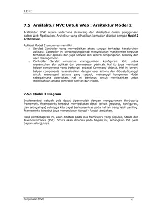 J.E.N.I




7.5 Arsitektur MVC Untuk Web : Arsitektur Model 2
Arstitektur MVC secara sederhana dirancang dan diadaptasi dalam penggunaan
dalam Web-Application. Arsitektur yang dihasilkan kemudian disebut dengan Model 2
Architecture.

Aplikasi Model 2 umumnya memiliki :
    o Servlet Controller yang menyediakan akses tunggal terhadap keseluruhan
       aplikasi. Controller ini bertanggungjawab menyediakan manajemen terpusat
       terhadap alur aplikasi dan juga service lain seperti penganganan security dan
       user management.
    o Controller Servlet umumnya menggunakan konfigurasi XML untuk
       menentukan alur aplikasi dan pemrosesan perintah. Hal itu juga membuat
       helper components yang berfungsi sebagai Command objects. Hal ini berarti
       helper components terasosiasikan dengan user actions dan dibuat/dipanggil
       untuk menangani actions yang terjadi, memanggil komponen Model
       sebagaimana diperlukan. Hal ini berfungsi untuk memisahkan untuk
       memisahkan antara controller servlet dari Model.




7.5.1 Model 2 Diagram

Implementasi sebuah pola dapat dipermudah dengan menggunakan third-party
framework. Frameworks tersebut menyediakan detail terkait (request, konfigurasi,
dan sebagainya) sehingga kita dapat berkonsentras pada hal lain yang lebih penting.
Frameworks tersebut juga menyediakan fungsi - fungsi tambahan.

Pada pembelajaran ini, akan dibatasi pada dua framework yang popular, Struts dab
JavaServerFaces (JSF). Struts akan dibahas pada bagian ini, sedangkan JSF pada
bagian selanjutnya.




Pengenalan MVC                                                                4
 