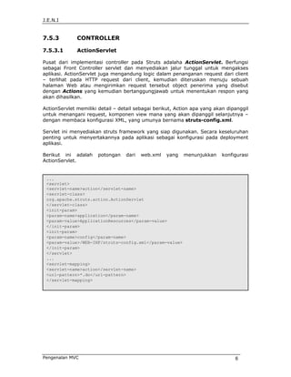 J.E.N.I


7.5.3         CONTROLLER

7.5.3.1       ActionServlet

Pusat dari implementasi controller pada Struts adalaha ActionServlet. Berfungsi
sebagai Front Controller servlet dan menyediakan jalur tunggal untuk mengakses
aplikasi. ActionServlet juga mengandung logic dalam penanganan request dari client
– terlihat pada HTTP request dari client, kemudian diteruskan menuju sebuah
halaman Web atau mengirimkan request tersebut object penerima yang disebut
dengan Actions yang kemudian bertanggungjawab untuk menentukan respon yang
akan dihasilkan.

ActionServlet memiliki detail – detail sebagai berikut, Action apa yang akan dipanggil
untuk menangani request, komponen view mana yang akan dipanggil selanjutnya –
dengan membaca konfigurasi XML, yang umunya bernama struts-config.xml.

Servlet ini menyediakan struts framework yang siap digunakan. Secara keseluruhan
penting untuk menyertakannya pada aplikasi sebagai konfigurasi pada deployment
aplikasi.

Berikut ini adalah     potongan   dari   web.xml   yang    menunjukkan    konfigurasi
ActionServlet.


 ...
 <servlet>
 <servlet-name>action</servlet-name>
 <servlet-class>
 org.apache.struts.action.ActionServlet
 </servlet-class>
 <init-param>
 <param-name>application</param-name>
 <param-value>ApplicationResources</param-value>
 </init-param>
 <init-param>
 <param-name>config</param-name>
 <param-value>/WEB-INF/struts-config.xml</param-value>
 </init-param>
 </servlet>
 ...
 <servlet-mapping>
 <servlet-name>action</servlet-name>
 <url-pattern>*.do</url-pattern>
 </servlet-mapping>




Pengenalan MVC                                                                  6
 