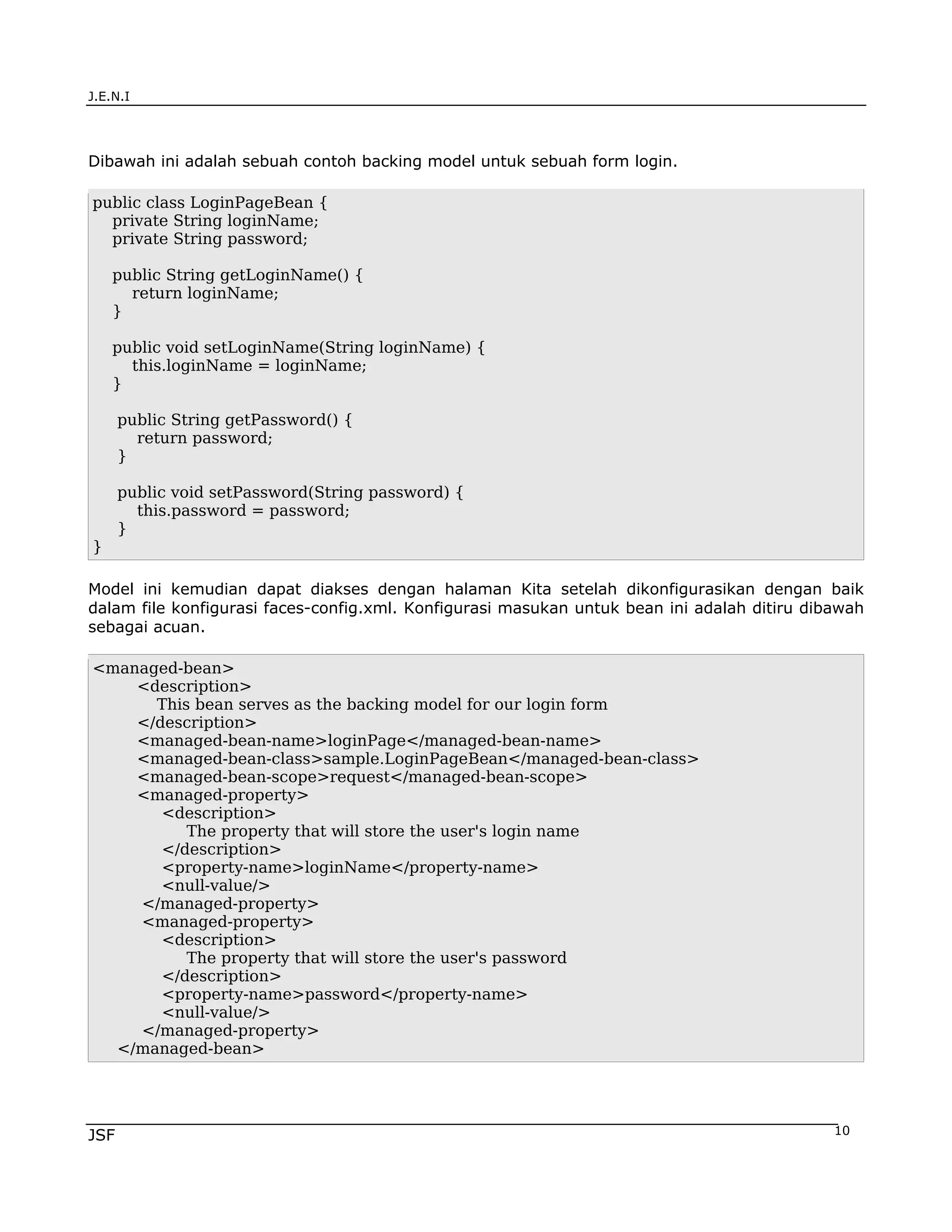 J.E.N.I




Dibawah ini adalah sebuah contoh backing model untuk sebuah form login.

public class LoginPageBean {
  private String loginName;
  private String password;

    public String getLoginName() {
      return loginName;
    }

    public void setLoginName(String loginName) {
      this.loginName = loginName;
    }

      public String getPassword() {
        return password;
      }

      public void setPassword(String password) {
        this.password = password;
      }
}

Model ini kemudian dapat diakses dengan halaman Kita setelah dikonfigurasikan dengan baik
dalam file konfigurasi faces-config.xml. Konfigurasi masukan untuk bean ini adalah ditiru dibawah
sebagai acuan.

<managed-bean>
    <description>
      This bean serves as the backing model for our login form
    </description>
    <managed-bean-name>loginPage</managed-bean-name>
    <managed-bean-class>sample.LoginPageBean</managed-bean-class>
    <managed-bean-scope>request</managed-bean-scope>
    <managed-property>
       <description>
          The property that will store the user's login name
       </description>
       <property-name>loginName</property-name>
       <null-value/>
    </managed-property>
    <managed-property>
       <description>
          The property that will store the user's password
       </description>
       <property-name>password</property-name>
       <null-value/>
    </managed-property>
  </managed-bean>




JSF                                                                                          10
 