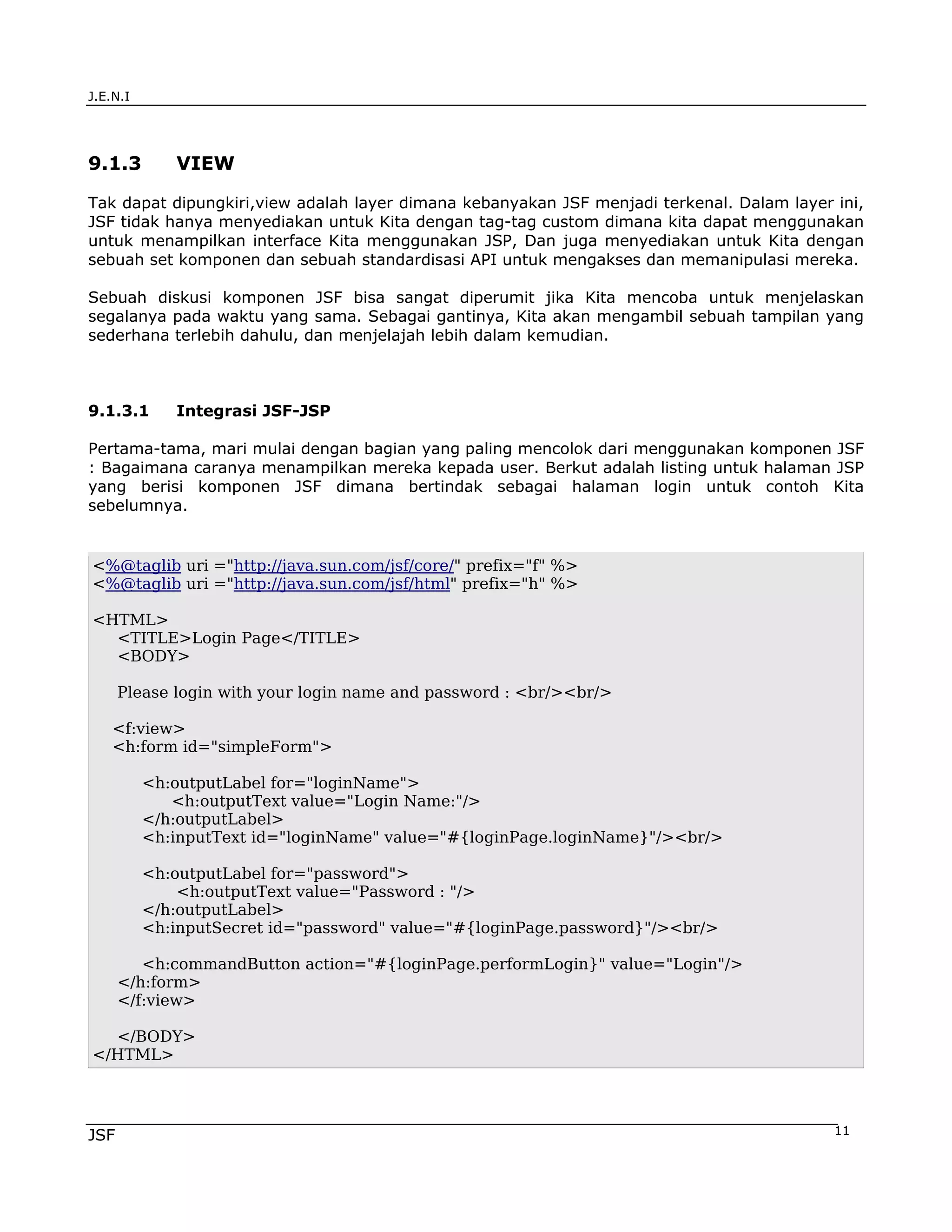 J.E.N.I




9.1.3        VIEW

Tak dapat dipungkiri,view adalah layer dimana kebanyakan JSF menjadi terkenal. Dalam layer ini,
JSF tidak hanya menyediakan untuk Kita dengan tag-tag custom dimana kita dapat menggunakan
untuk menampilkan interface Kita menggunakan JSP, Dan juga menyediakan untuk Kita dengan
sebuah set komponen dan sebuah standardisasi API untuk mengakses dan memanipulasi mereka.

Sebuah diskusi komponen JSF bisa sangat diperumit jika Kita mencoba untuk menjelaskan
segalanya pada waktu yang sama. Sebagai gantinya, Kita akan mengambil sebuah tampilan yang
sederhana terlebih dahulu, dan menjelajah lebih dalam kemudian.



9.1.3.1      Integrasi JSF-JSP

Pertama-tama, mari mulai dengan bagian yang paling mencolok dari menggunakan komponen JSF
: Bagaimana caranya menampilkan mereka kepada user. Berkut adalah listing untuk halaman JSP
yang berisi komponen JSF dimana bertindak sebagai halaman login untuk contoh Kita
sebelumnya.


<%@taglib uri ="http://java.sun.com/jsf/core/" prefix="f" %>
<%@taglib uri ="http://java.sun.com/jsf/html" prefix="h" %>

<HTML>
  <TITLE>Login Page</TITLE>
  <BODY>

      Please login with your login name and password : <br/><br/>

    <f:view>
    <h:form id="simpleForm">

          <h:outputLabel for="loginName">
             <h:outputText value="Login Name:"/>
          </h:outputLabel>
          <h:inputText id="loginName" value="#{loginPage.loginName}"/><br/>

          <h:outputLabel for="password">
              <h:outputText value="Password : "/>
          </h:outputLabel>
          <h:inputSecret id="password" value="#{loginPage.password}"/><br/>

         <h:commandButton action="#{loginPage.performLogin}" value="Login"/>
      </h:form>
      </f:view>

  </BODY>
</HTML>




JSF                                                                                        11
 