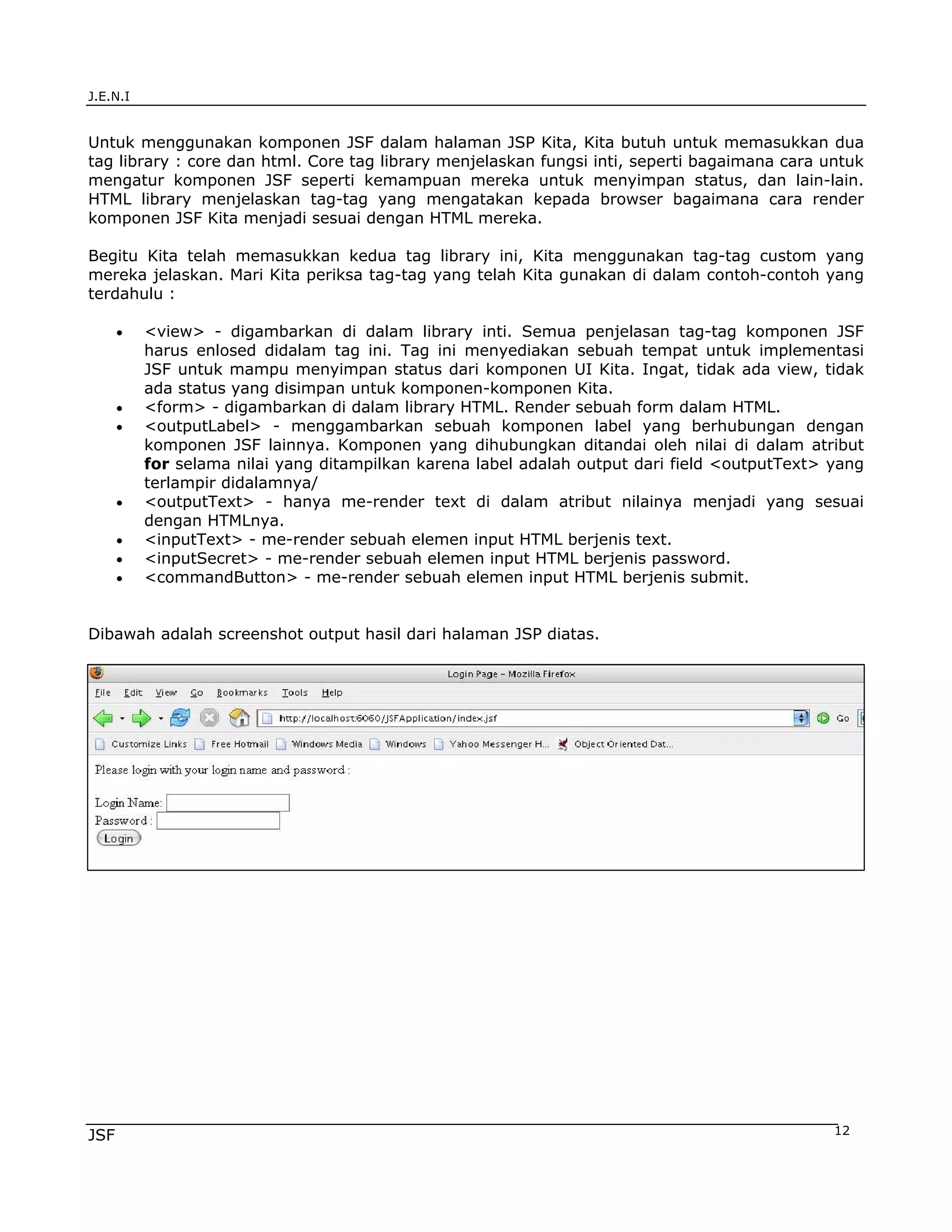 J.E.N.I


Untuk menggunakan komponen JSF dalam halaman JSP Kita, Kita butuh untuk memasukkan dua
tag library : core dan html. Core tag library menjelaskan fungsi inti, seperti bagaimana cara untuk
mengatur komponen JSF seperti kemampuan mereka untuk menyimpan status, dan lain-lain.
HTML library menjelaskan tag-tag yang mengatakan kepada browser bagaimana cara render
komponen JSF Kita menjadi sesuai dengan HTML mereka.

Begitu Kita telah memasukkan kedua tag library ini, Kita menggunakan tag-tag custom yang
mereka jelaskan. Mari Kita periksa tag-tag yang telah Kita gunakan di dalam contoh-contoh yang
terdahulu :

      •   <view> - digambarkan di dalam library inti. Semua penjelasan tag-tag komponen JSF
          harus enlosed didalam tag ini. Tag ini menyediakan sebuah tempat untuk implementasi
          JSF untuk mampu menyimpan status dari komponen UI Kita. Ingat, tidak ada view, tidak
          ada status yang disimpan untuk komponen-komponen Kita.
      •   <form> - digambarkan di dalam library HTML. Render sebuah form dalam HTML.
      •   <outputLabel> - menggambarkan sebuah komponen label yang berhubungan dengan
          komponen JSF lainnya. Komponen yang dihubungkan ditandai oleh nilai di dalam atribut
          for selama nilai yang ditampilkan karena label adalah output dari field <outputText> yang
          terlampir didalamnya/
      •   <outputText> - hanya me-render text di dalam atribut nilainya menjadi yang sesuai
          dengan HTMLnya.
      •   <inputText> - me-render sebuah elemen input HTML berjenis text.
      •   <inputSecret> - me-render sebuah elemen input HTML berjenis password.
      •   <commandButton> - me-render sebuah elemen input HTML berjenis submit.


Dibawah adalah screenshot output hasil dari halaman JSP diatas.




JSF                                                                                            12
 