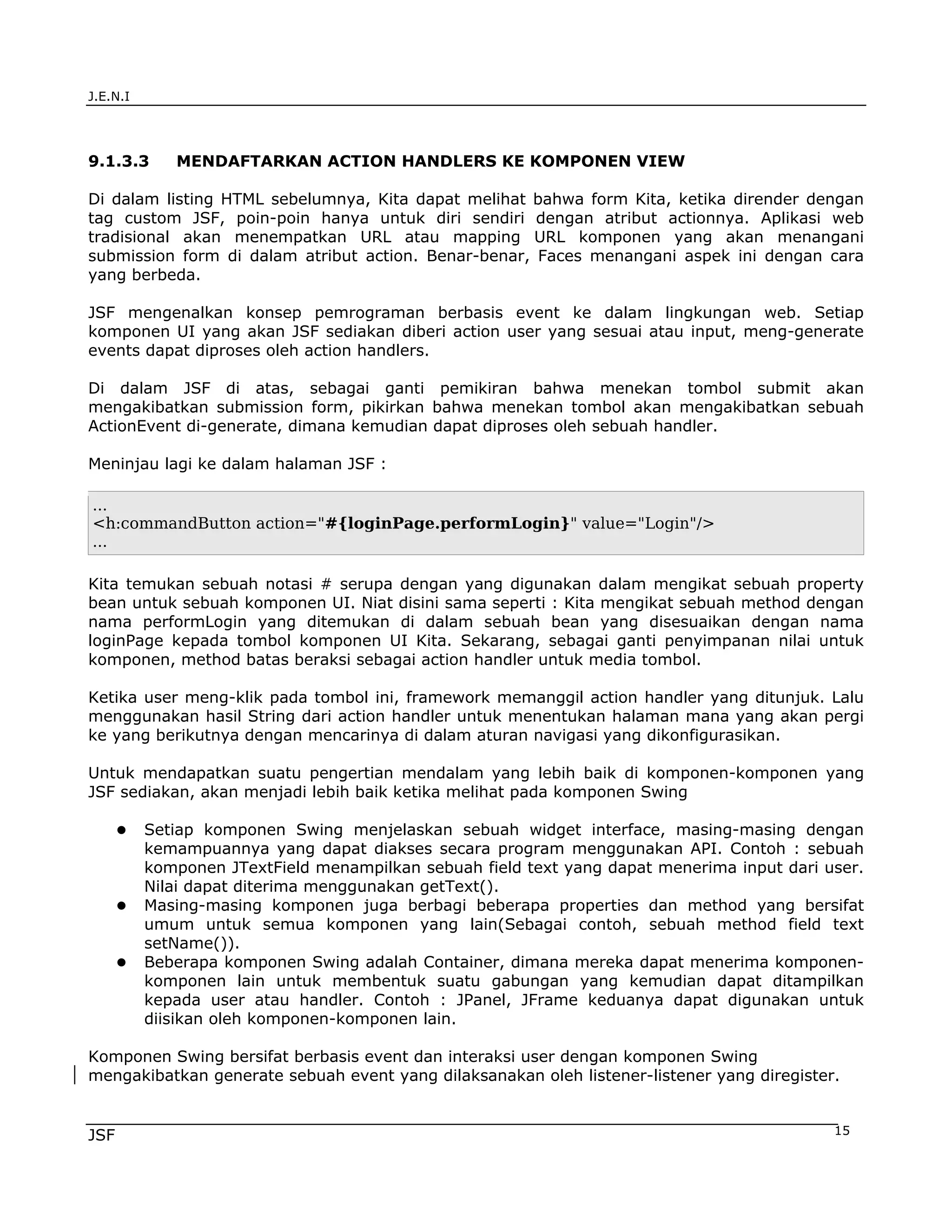 J.E.N.I




9.1.3.3      MENDAFTARKAN ACTION HANDLERS KE KOMPONEN VIEW

Di dalam listing HTML sebelumnya, Kita dapat melihat bahwa form Kita, ketika dirender dengan
tag custom JSF, poin-poin hanya untuk diri sendiri dengan atribut actionnya. Aplikasi web
tradisional akan menempatkan URL atau mapping URL komponen yang akan menangani
submission form di dalam atribut action. Benar-benar, Faces menangani aspek ini dengan cara
yang berbeda.

JSF mengenalkan konsep pemrograman berbasis event ke dalam lingkungan web. Setiap
komponen UI yang akan JSF sediakan diberi action user yang sesuai atau input, meng-generate
events dapat diproses oleh action handlers.

Di dalam JSF di atas, sebagai ganti pemikiran bahwa menekan tombol submit akan
mengakibatkan submission form, pikirkan bahwa menekan tombol akan mengakibatkan sebuah
ActionEvent di-generate, dimana kemudian dapat diproses oleh sebuah handler.

Meninjau lagi ke dalam halaman JSF :

...
<h:commandButton action="#{loginPage.performLogin}" value="Login"/>
...

Kita temukan sebuah notasi # serupa dengan yang digunakan dalam mengikat sebuah property
bean untuk sebuah komponen UI. Niat disini sama seperti : Kita mengikat sebuah method dengan
nama performLogin yang ditemukan di dalam sebuah bean yang disesuaikan dengan nama
loginPage kepada tombol komponen UI Kita. Sekarang, sebagai ganti penyimpanan nilai untuk
komponen, method batas beraksi sebagai action handler untuk media tombol.

Ketika user meng-klik pada tombol ini, framework memanggil action handler yang ditunjuk. Lalu
menggunakan hasil String dari action handler untuk menentukan halaman mana yang akan pergi
ke yang berikutnya dengan mencarinya di dalam aturan navigasi yang dikonfigurasikan.

Untuk mendapatkan suatu pengertian mendalam yang lebih baik di komponen-komponen yang
JSF sediakan, akan menjadi lebih baik ketika melihat pada komponen Swing

          Setiap komponen Swing menjelaskan sebuah widget interface, masing-masing dengan
          kemampuannya yang dapat diakses secara program menggunakan API. Contoh : sebuah
          komponen JTextField menampilkan sebuah field text yang dapat menerima input dari user.
          Nilai dapat diterima menggunakan getText().
          Masing-masing komponen juga berbagi beberapa properties dan method yang bersifat
          umum untuk semua komponen yang lain(Sebagai contoh, sebuah method field text
          setName()).
          Beberapa komponen Swing adalah Container, dimana mereka dapat menerima komponen-
          komponen lain untuk membentuk suatu gabungan yang kemudian dapat ditampilkan
          kepada user atau handler. Contoh : JPanel, JFrame keduanya dapat digunakan untuk
          diisikan oleh komponen-komponen lain.

Komponen Swing bersifat berbasis event dan interaksi user dengan komponen Swing
mengakibatkan generate sebuah event yang dilaksanakan oleh listener-listener yang diregister.


JSF                                                                                         15
 