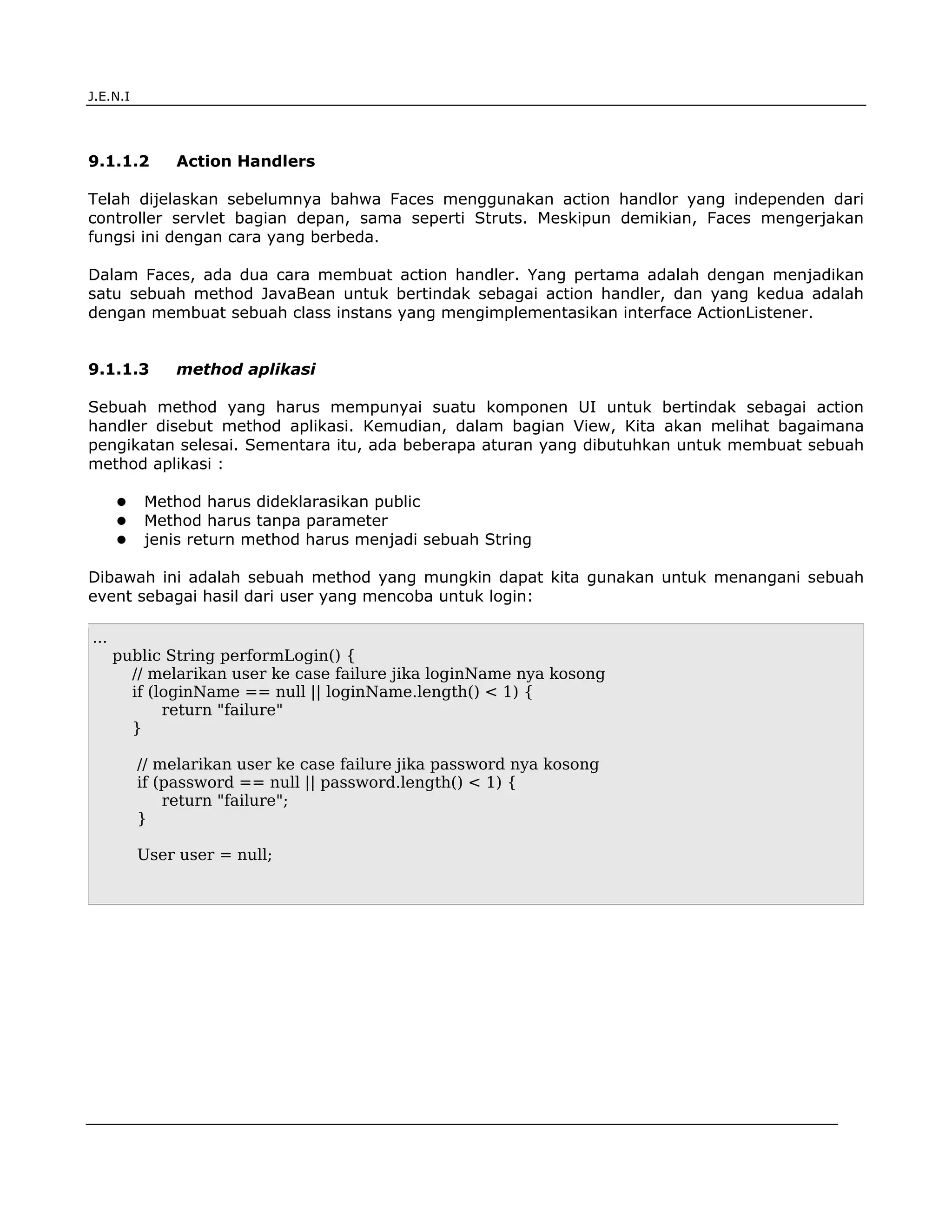 J.E.N.I




9.1.1.2       Action Handlers

Telah dijelaskan sebelumnya bahwa Faces menggunakan action handlor yang independen dari
controller servlet bagian depan, sama seperti Struts. Meskipun demikian, Faces mengerjakan
fungsi ini dengan cara yang berbeda.

Dalam Faces, ada dua cara membuat action handler. Yang pertama adalah dengan menjadikan
satu sebuah method JavaBean untuk bertindak sebagai action handler, dan yang kedua adalah
dengan membuat sebuah class instans yang mengimplementasikan interface ActionListener.


9.1.1.3       method aplikasi

Sebuah method yang harus mempunyai suatu komponen UI untuk bertindak sebagai action
handler disebut method aplikasi. Kemudian, dalam bagian View, Kita akan melihat bagaimana
pengikatan selesai. Sementara itu, ada beberapa aturan yang dibutuhkan untuk membuat sebuah
method aplikasi :

          Method harus dideklarasikan public
          Method harus tanpa parameter
          jenis return method harus menjadi sebuah String

Dibawah ini adalah sebuah method yang mungkin dapat kita gunakan untuk menangani sebuah
event sebagai hasil dari user yang mencoba untuk login:

...
      public String performLogin() {
        // melarikan user ke case failure jika loginName nya kosong
        if (loginName == null || loginName.length() < 1) {
             return "failure"
        }

          // melarikan user ke case failure jika password nya kosong
          if (password == null || password.length() < 1) {
              return "failure";
          }

          User user = null;




JSF                                                                                    3
 