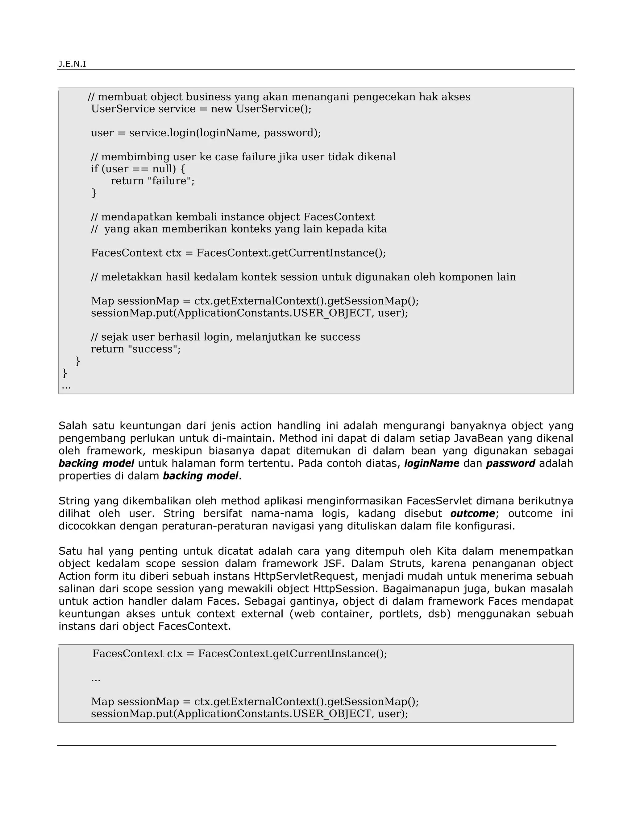 J.E.N.I



          // membuat object business yang akan menangani pengecekan hak akses
           UserService service = new UserService();

          user = service.login(loginName, password);

          // membimbing user ke case failure jika user tidak dikenal
          if (user == null) {
               return "failure";
          }

          // mendapatkan kembali instance object FacesContext
          // yang akan memberikan konteks yang lain kepada kita

          FacesContext ctx = FacesContext.getCurrentInstance();

          // meletakkan hasil kedalam kontek session untuk digunakan oleh komponen lain

          Map sessionMap = ctx.getExternalContext().getSessionMap();
          sessionMap.put(ApplicationConstants.USER_OBJECT, user);

          // sejak user berhasil login, melanjutkan ke success
          return "success";
      }
}
...


Salah satu keuntungan dari jenis action handling ini adalah mengurangi banyaknya object yang
pengembang perlukan untuk di-maintain. Method ini dapat di dalam setiap JavaBean yang dikenal
oleh framework, meskipun biasanya dapat ditemukan di dalam bean yang digunakan sebagai
backing model untuk halaman form tertentu. Pada contoh diatas, loginName dan password adalah
properties di dalam backing model.

String yang dikembalikan oleh method aplikasi menginformasikan FacesServlet dimana berikutnya
dilihat oleh user. String bersifat nama-nama logis, kadang disebut outcome; outcome ini
dicocokkan dengan peraturan-peraturan navigasi yang dituliskan dalam file konfigurasi.

Satu hal yang penting untuk dicatat adalah cara yang ditempuh oleh Kita dalam menempatkan
object kedalam scope session dalam framework JSF. Dalam Struts, karena penanganan object
Action form itu diberi sebuah instans HttpServletRequest, menjadi mudah untuk menerima sebuah
salinan dari scope session yang mewakili object HttpSession. Bagaimanapun juga, bukan masalah
untuk action handler dalam Faces. Sebagai gantinya, object di dalam framework Faces mendapat
keuntungan akses untuk context external (web container, portlets, dsb) menggunakan sebuah
instans dari object FacesContext.

          FacesContext ctx = FacesContext.getCurrentInstance();

          ...

          Map sessionMap = ctx.getExternalContext().getSessionMap();
          sessionMap.put(ApplicationConstants.USER_OBJECT, user);


JSF                                                                                       4
 