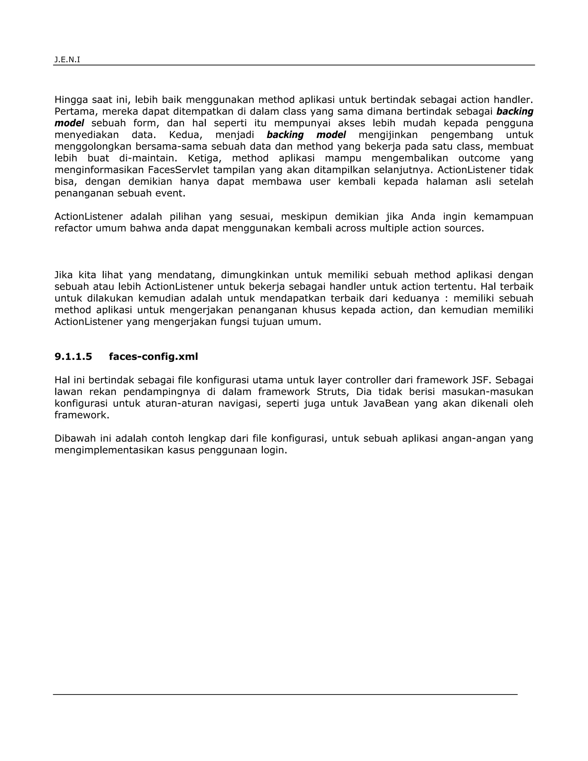 J.E.N.I




Hingga saat ini, lebih baik menggunakan method aplikasi untuk bertindak sebagai action handler.
Pertama, mereka dapat ditempatkan di dalam class yang sama dimana bertindak sebagai backing
model sebuah form, dan hal seperti itu mempunyai akses lebih mudah kepada pengguna
menyediakan data. Kedua, menjadi backing model mengijinkan pengembang untuk
menggolongkan bersama-sama sebuah data dan method yang bekerja pada satu class, membuat
lebih buat di-maintain. Ketiga, method aplikasi mampu mengembalikan outcome yang
menginformasikan FacesServlet tampilan yang akan ditampilkan selanjutnya. ActionListener tidak
bisa, dengan demikian hanya dapat membawa user kembali kepada halaman asli setelah
penanganan sebuah event.

ActionListener adalah pilihan yang sesuai, meskipun demikian jika Anda ingin kemampuan
refactor umum bahwa anda dapat menggunakan kembali across multiple action sources.



Jika kita lihat yang mendatang, dimungkinkan untuk memiliki sebuah method aplikasi dengan
sebuah atau lebih ActionListener untuk bekerja sebagai handler untuk action tertentu. Hal terbaik
untuk dilakukan kemudian adalah untuk mendapatkan terbaik dari keduanya : memiliki sebuah
method aplikasi untuk mengerjakan penanganan khusus kepada action, dan kemudian memiliki
ActionListener yang mengerjakan fungsi tujuan umum.


9.1.1.5    faces-config.xml

Hal ini bertindak sebagai file konfigurasi utama untuk layer controller dari framework JSF. Sebagai
lawan rekan pendampingnya di dalam framework Struts, Dia tidak berisi masukan-masukan
konfigurasi untuk aturan-aturan navigasi, seperti juga untuk JavaBean yang akan dikenali oleh
framework.

Dibawah ini adalah contoh lengkap dari file konfigurasi, untuk sebuah aplikasi angan-angan yang
mengimplementasikan kasus penggunaan login.




JSF                                                                                            6
 