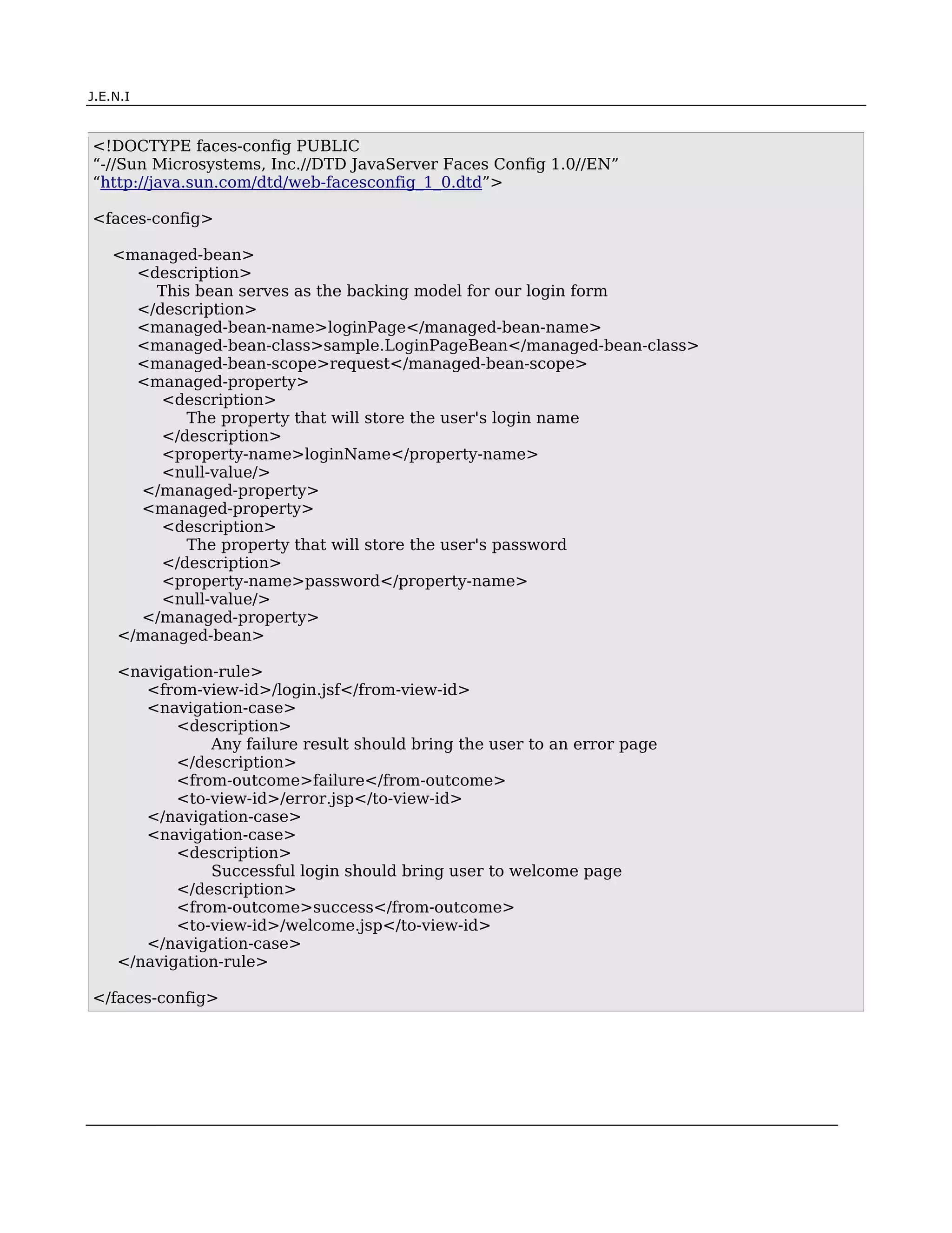 J.E.N.I



<!DOCTYPE faces-config PUBLIC
“-//Sun Microsystems, Inc.//DTD JavaServer Faces Config 1.0//EN”
“http://java.sun.com/dtd/web-facesconfig_1_0.dtd”>

<faces-config>

    <managed-bean>
      <description>
        This bean serves as the backing model for our login form
      </description>
      <managed-bean-name>loginPage</managed-bean-name>
      <managed-bean-class>sample.LoginPageBean</managed-bean-class>
      <managed-bean-scope>request</managed-bean-scope>
      <managed-property>
         <description>
            The property that will store the user's login name
         </description>
         <property-name>loginName</property-name>
         <null-value/>
      </managed-property>
      <managed-property>
         <description>
            The property that will store the user's password
         </description>
         <property-name>password</property-name>
         <null-value/>
      </managed-property>
    </managed-bean>

      <navigation-rule>
         <from-view-id>/login.jsf</from-view-id>
         <navigation-case>
             <description>
                 Any failure result should bring the user to an error page
             </description>
             <from-outcome>failure</from-outcome>
             <to-view-id>/error.jsp</to-view-id>
         </navigation-case>
         <navigation-case>
             <description>
                 Successful login should bring user to welcome page
             </description>
             <from-outcome>success</from-outcome>
             <to-view-id>/welcome.jsp</to-view-id>
         </navigation-case>
      </navigation-rule>

</faces-config>




JSF                                                                          7
 