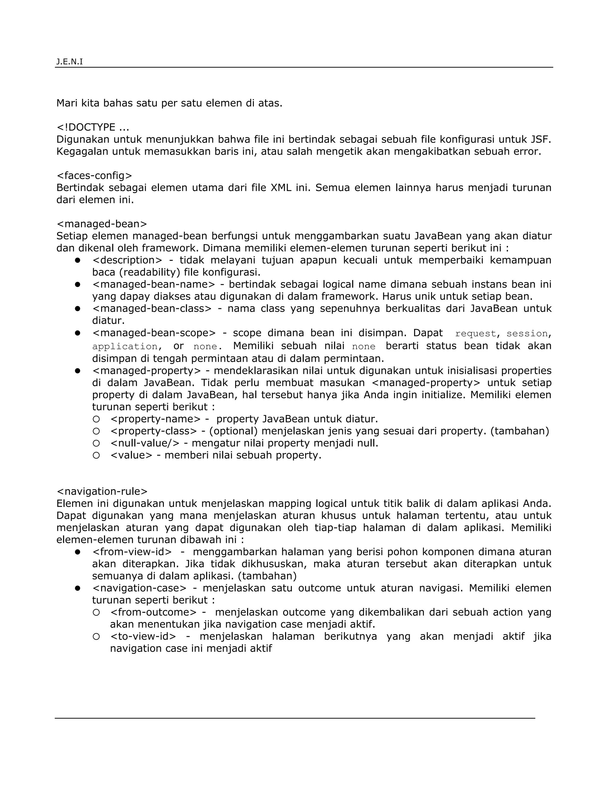 J.E.N.I




Mari kita bahas satu per satu elemen di atas.

<!DOCTYPE ...
Digunakan untuk menunjukkan bahwa file ini bertindak sebagai sebuah file konfigurasi untuk JSF.
Kegagalan untuk memasukkan baris ini, atau salah mengetik akan mengakibatkan sebuah error.

<faces-config>
Bertindak sebagai elemen utama dari file XML ini. Semua elemen lainnya harus menjadi turunan
dari elemen ini.

<managed-bean>
Setiap elemen managed-bean berfungsi untuk menggambarkan suatu JavaBean yang akan diatur
dan dikenal oleh framework. Dimana memiliki elemen-elemen turunan seperti berikut ini :
       <description> - tidak melayani tujuan apapun kecuali untuk memperbaiki kemampuan
       baca (readability) file konfigurasi.
       <managed-bean-name> - bertindak sebagai logical name dimana sebuah instans bean ini
       yang dapay diakses atau digunakan di dalam framework. Harus unik untuk setiap bean.
       <managed-bean-class> - nama class yang sepenuhnya berkualitas dari JavaBean untuk
       diatur.
       <managed-bean-scope> - scope dimana bean ini disimpan. Dapat request, session,
       application, or none. Memiliki sebuah nilai none berarti status bean tidak akan
       disimpan di tengah permintaan atau di dalam permintaan.
       <managed-property> - mendeklarasikan nilai untuk digunakan untuk inisialisasi properties
       di dalam JavaBean. Tidak perlu membuat masukan <managed-property> untuk setiap
       property di dalam JavaBean, hal tersebut hanya jika Anda ingin initialize. Memiliki elemen
       turunan seperti berikut :
           <property-name> - property JavaBean untuk diatur.
           <property-class> - (optional) menjelaskan jenis yang sesuai dari property. (tambahan)
           <null-value/> - mengatur nilai property menjadi null.
           <value> - memberi nilai sebuah property.


<navigation-rule>
Elemen ini digunakan untuk menjelaskan mapping logical untuk titik balik di dalam aplikasi Anda.
Dapat digunakan yang mana menjelaskan aturan khusus untuk halaman tertentu, atau untuk
menjelaskan aturan yang dapat digunakan oleh tiap-tiap halaman di dalam aplikasi. Memiliki
elemen-elemen turunan dibawah ini :
      <from-view-id> - menggambarkan halaman yang berisi pohon komponen dimana aturan
      akan diterapkan. Jika tidak dikhususkan, maka aturan tersebut akan diterapkan untuk
      semuanya di dalam aplikasi. (tambahan)
      <navigation-case> - menjelaskan satu outcome untuk aturan navigasi. Memiliki elemen
      turunan seperti berikut :
          <from-outcome> - menjelaskan outcome yang dikembalikan dari sebuah action yang
          akan menentukan jika navigation case menjadi aktif.
          <to-view-id> - menjelaskan halaman berikutnya yang akan menjadi aktif jika
          navigation case ini menjadi aktif




JSF                                                                                          8
 