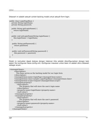J.E.N.I




Dibawah ini adalah sebuah contoh backing model untuk sebuah form login.

public class LoginPageBean {
  private String loginName;
  private String password;

    public String getLoginName() {
      return loginName;
    }

    public void setLoginName(String loginName) {
      this.loginName = loginName;
    }

      public String getPassword() {
        return password;
      }

      public void setPassword(String password) {
        this.password = password;
      }
}

Model ini kemudian dapat diakses dengan halaman Kita setelah dikonfigurasikan dengan baik
dalam file konfigurasi faces-config.xml. Konfigurasi masukan untuk bean ini adalah ditiru dibawah
sebagai acuan.

<managed-bean>
    <description>
      This bean serves as the backing model for our login form
    </description>
    <managed-bean-name>loginPage</managed-bean-name>
    <managed-bean-class>sample.LoginPageBean</managed-bean-class>
    <managed-bean-scope>request</managed-bean-scope>
    <managed-property>
       <description>
          The property that will store the user's login name
       </description>
       <property-name>loginName</property-name>
       <null-value/>
    </managed-property>
    <managed-property>
       <description>
          The property that will store the user's password
       </description>
       <property-name>password</property-name>
       <null-value/>
    </managed-property>
  </managed-bean>




JSF                                                                                          10
 