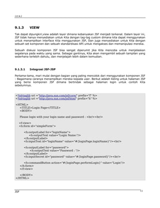 J.E.N.I




9.1.3        VIEW

Tak dapat dipungkiri,view adalah layer dimana kebanyakan JSF menjadi terkenal. Dalam layer ini,
JSF tidak hanya menyediakan untuk Kita dengan tag-tag custom dimana kita dapat menggunakan
untuk menampilkan interface Kita menggunakan JSP, Dan juga menyediakan untuk Kita dengan
sebuah set komponen dan sebuah standardisasi API untuk mengakses dan memanipulasi mereka.

Sebuah diskusi komponen JSF bisa sangat diperumit jika Kita mencoba untuk menjelaskan
segalanya pada waktu yang sama. Sebagai gantinya, Kita akan mengambil sebuah tampilan yang
sederhana terlebih dahulu, dan menjelajah lebih dalam kemudian.



9.1.3.1      Integrasi JSF-JSP

Pertama-tama, mari mulai dengan bagian yang paling mencolok dari menggunakan komponen JSF
: Bagaimana caranya menampilkan mereka kepada user. Berkut adalah listing untuk halaman JSP
yang berisi komponen JSF dimana bertindak sebagai halaman login untuk contoh Kita
sebelumnya.


<%@taglib uri ="http://java.sun.com/jsf/core/" prefix="f" %>
<%@taglib uri ="http://java.sun.com/jsf/html" prefix="h" %>

<HTML>
  <TITLE>Login Page</TITLE>
  <BODY>

      Please login with your login name and password : <br/><br/>

    <f:view>
    <h:form id="simpleForm">

          <h:outputLabel for="loginName">
             <h:outputText value="Login Name:"/>
          </h:outputLabel>
          <h:inputText id="loginName" value="#{loginPage.loginName}"/><br/>

          <h:outputLabel for="password">
              <h:outputText value="Password : "/>
          </h:outputLabel>
          <h:inputSecret id="password" value="#{loginPage.password}"/><br/>

         <h:commandButton action="#{loginPage.performLogin}" value="Login"/>
      </h:form>
      </f:view>

  </BODY>
</HTML>




JSF                                                                                        11
 