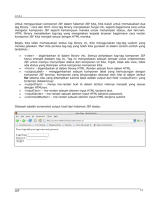 J.E.N.I


Untuk menggunakan komponen JSF dalam halaman JSP Kita, Kita butuh untuk memasukkan dua
tag library : core dan html. Core tag library menjelaskan fungsi inti, seperti bagaimana cara untuk
mengatur komponen JSF seperti kemampuan mereka untuk menyimpan status, dan lain-lain.
HTML library menjelaskan tag-tag yang mengatakan kepada browser bagaimana cara render
komponen JSF Kita menjadi sesuai dengan HTML mereka.

Begitu Kita telah memasukkan kedua tag library ini, Kita menggunakan tag-tag custom yang
mereka jelaskan. Mari Kita periksa tag-tag yang telah Kita gunakan di dalam contoh-contoh yang
terdahulu :

      •   <view> - digambarkan di dalam library inti. Semua penjelasan tag-tag komponen JSF
          harus enlosed didalam tag ini. Tag ini menyediakan sebuah tempat untuk implementasi
          JSF untuk mampu menyimpan status dari komponen UI Kita. Ingat, tidak ada view, tidak
          ada status yang disimpan untuk komponen-komponen Kita.
      •   <form> - digambarkan di dalam library HTML. Render sebuah form dalam HTML.
      •   <outputLabel> - menggambarkan sebuah komponen label yang berhubungan dengan
          komponen JSF lainnya. Komponen yang dihubungkan ditandai oleh nilai di dalam atribut
          for selama nilai yang ditampilkan karena label adalah output dari field <outputText> yang
          terlampir didalamnya/
      •   <outputText> - hanya me-render text di dalam atribut nilainya menjadi yang sesuai
          dengan HTMLnya.
      •   <inputText> - me-render sebuah elemen input HTML berjenis text.
      •   <inputSecret> - me-render sebuah elemen input HTML berjenis password.
      •   <commandButton> - me-render sebuah elemen input HTML berjenis submit.


Dibawah adalah screenshot output hasil dari halaman JSP diatas.




JSF                                                                                            12
 