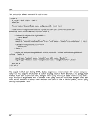J.E.N.I


Dan berikutnya adalah source HTML dari output.

<HTML>
  <TITLE>Login Page</TITLE>
  <BODY>

      Please login with your login name and password : <br/><br/>

  <form id=id="simpleForm" method="post" action="/JSFApplication/index.jsf"
enctype="application/x-www-form-urlencoded">

          <label for="simpleForm:loginName">
              Login Name:
          </label>
          <input id="simpleForm:loginName" type="text" name="simpleForm:loginName" /><br/>

          <label for="simpleForm:password">
              Password :
          </label>

      <input id="simpleForm:password" type="password" name="simpleForm:password"
value="" /><br/>

          <input type="submit" name="simpleForm:_id5" value="Login" />
          <input type="hidden" name="simpleForm" value="simpleForm" /></form>

  </BODY>
</HTML>



Kita dapat melihat dari listing HTML diatas bagaimana implementasi JSF render kompone-
komponen Kita seperti dirumuskan di dalam tag-tag. Elemen form dikenalkan ke penggunaan
method POST dari submission form, dengan action yang menunjuk pada halaman yang sama.
Juga, mengenali bagaimana nilai id elemen HTML yang sebelum ditentukan dengan nama dari
form. Hal ini memastikan bahwa nama elemen form bersifat unik di dalam aplikasi, dimana yang
penting bagi operasi Faces.




JSF                                                                                     13
 