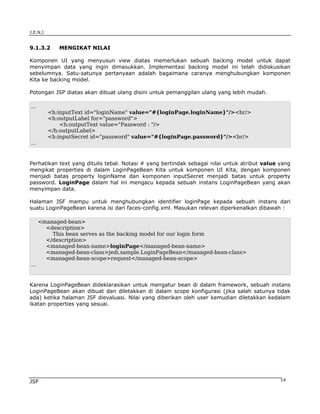 J.E.N.I


9.1.3.2      MENGIKAT NILAI

Komponen UI yang menyusun view diatas memerlukan sebuah backing model untuk dapat
menyimpan data yang ingin dimasukkan. Implementasi backing model ini telah didiskusikan
sebelumnya. Satu-satunya pertanyaan adalah bagaimana caranya menghubungkan komponen
Kita ke backing model.

Potongan JSP diatas akan dibuat ulang disini untuk pemanggilan ulang yang lebih mudah.

...
          <h:inputText id="loginName" value="#{loginPage.loginName}"/><br/>
          <h:outputLabel for="password">
              <h:outputText value="Password : "/>
          </h:outputLabel>
          <h:inputSecret id="password" value="#{loginPage.password}"/><br/>
...


Perhatikan text yang ditulis tebal. Notasi # yang bertindak sebagai nilai untuk atribut value yang
mengikat properties di dalam LoginPageBean Kita untuk komponen UI Kita, dengan komponen
menjadi batas property loginName dan komponen inputSecret menjadi batas untuk property
password. LoginPage dalam hal ini mengacu kepada sebuah instans LoginPageBean yang akan
menyimpan data.

Halaman JSF mampu untuk menghubungkan identifier loginPage kepada sebuah instans dari
suatu LoginPageBean karena isi dari faces-config.xml. Masukan relevan diperkenalkan dibawah :

      <managed-bean>
        <description>
          This bean serves as the backing model for our login form
        </description>
        <managed-bean-name>loginPage</managed-bean-name>
        <managed-bean-class>jedi.sample.LoginPageBean</managed-bean-class>
        <managed-bean-scope>request</managed-bean-scope>
...


Karena LoginPageBean dideklarasikan untuk mengatur bean di dalam framework, sebuah instans
LoginPageBean akan dibuat dan diletakkan di dalam scope konfigurasi (jika salah satunya tidak
ada) ketika halaman JSF dievaluasi. Nilai yang diberikan oleh user kemudian diletakkan kedalam
ikatan properties yang sesuai.




JSF                                                                                           14
 