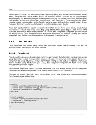J.E.N.I


Seperti yang kita lihat, JSF juga mempunyai pemisahan yang jelas antara komponen layer Model,
View , dan Controller. Sama seperti Struts, JSF memiliki sebuah controller servlet bagian depan
yaitu FacesServlet yang bertanggung jawab untuk menerima permintaan dari client dan kemudian
menjalankan action yang dibutuhkan yang dituntun oleh framework. Persamaan lainnya adalah
mereka berdua menggunakan action handler yang terpisah dari controller servlet bagian depan.
Meskipun demikian handle-handle Faces ini sedikit berbeda dengan Struts.

Faces dan Struts memiliki tujuan yang sama berkaitan dengan layer View. Disini, Struts hanya
menyediakan sebuah set libray-libray tag yang ditambahkan pada bagian atas fungsi HTML
standard. Sebaliknya, Faces menyediakan set sendiri dari komponen-komponen beserta sebuah
set library-library untuk memperlihatkan komponen-komponen ini sebagai tag-tag dan sebuah
komponen hasil render yang menterjemahkan komponen UI menjadi HTML.


9.1.1     CONTROLLER

Layer controller dari Faces yang terdiri dari controller servlet (FacesServlet), satu set file
konfigurasi XML dan sebuah set action handler.


9.1.1.1   FacesServlet

FacesServlet bertanggung jawab untuk menerima permintaan dari client dan menjalankan operasi
yang diperlukan untuk menghasilkan respon. Operasi ini termasuk menyiapkan komponen-
komponen UI yang dibutuhkan untuk permintaan, meng-update status komponen, memanggil
action handler yang dibutuhkan (jika ada), dan komponen-komponen UI hasil render yang
merupakan bagian dari respon.

FacesServlet disediakan untuk kita oleh framework JSF, dan hanya membutuhkan konfigurasi
dalam sebuah pengembangan descriptor aplikasi sebelum siap untuk digunakan.

Dibawah ini adalah potongan yang ditunjukkan untuk Kita bagaimana mengkonfigurasikan
FacesServlet untuk aplikasi Kita.

...

<servlet>
    <servlet-name>FacesServlet</servlet-name>
    <servlet-class>javax.faces.webapp.FacesServlet</servlet-class>
    <load-on-startup>1</load-on-startup>
</servlet>
...

<servlet-mapping>
  <servlet-name>FacesServlet</servlet-name>
  <url-pattern>*.jsf</url-pattern>
</servlet-mapping>

...




JSF                                                                                        2
 