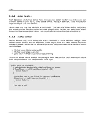 J.E.N.I




9.1.1.2       Action Handlers

Telah dijelaskan sebelumnya bahwa Faces menggunakan action handlor yang independen dari
controller servlet bagian depan, sama seperti Struts. Meskipun demikian, Faces mengerjakan
fungsi ini dengan cara yang berbeda.

Dalam Faces, ada dua cara membuat action handler. Yang pertama adalah dengan menjadikan
satu sebuah method JavaBean untuk bertindak sebagai action handler, dan yang kedua adalah
dengan membuat sebuah class instans yang mengimplementasikan interface ActionListener.


9.1.1.3       method aplikasi

Sebuah method yang harus mempunyai suatu komponen UI untuk bertindak sebagai action
handler disebut method aplikasi. Kemudian, dalam bagian View, Kita akan melihat bagaimana
pengikatan selesai. Sementara itu, ada beberapa aturan yang dibutuhkan untuk membuat sebuah
method aplikasi :

          Method harus dideklarasikan public
          Method harus tanpa parameter
          jenis return method harus menjadi sebuah String

Dibawah ini adalah sebuah method yang mungkin dapat kita gunakan untuk menangani sebuah
event sebagai hasil dari user yang mencoba untuk login:

...
      public String performLogin() {
        // melarikan user ke case failure jika loginName nya kosong
        if (loginName == null || loginName.length() < 1) {
             return "failure"
        }

          // melarikan user ke case failure jika password nya kosong
          if (password == null || password.length() < 1) {
              return "failure";
          }

          User user = null;




JSF                                                                                    3
 