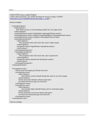 J.E.N.I



<!DOCTYPE faces-config PUBLIC
“-//Sun Microsystems, Inc.//DTD JavaServer Faces Config 1.0//EN”
“http://java.sun.com/dtd/web-facesconfig_1_0.dtd”>

<faces-config>

    <managed-bean>
      <description>
        This bean serves as the backing model for our login form
      </description>
      <managed-bean-name>loginPage</managed-bean-name>
      <managed-bean-class>sample.LoginPageBean</managed-bean-class>
      <managed-bean-scope>request</managed-bean-scope>
      <managed-property>
         <description>
            The property that will store the user's login name
         </description>
         <property-name>loginName</property-name>
         <null-value/>
      </managed-property>
      <managed-property>
         <description>
            The property that will store the user's password
         </description>
         <property-name>password</property-name>
         <null-value/>
      </managed-property>
    </managed-bean>

      <navigation-rule>
         <from-view-id>/login.jsf</from-view-id>
         <navigation-case>
             <description>
                 Any failure result should bring the user to an error page
             </description>
             <from-outcome>failure</from-outcome>
             <to-view-id>/error.jsp</to-view-id>
         </navigation-case>
         <navigation-case>
             <description>
                 Successful login should bring user to welcome page
             </description>
             <from-outcome>success</from-outcome>
             <to-view-id>/welcome.jsp</to-view-id>
         </navigation-case>
      </navigation-rule>

</faces-config>




JSF                                                                          7
 