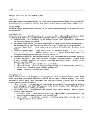 J.E.N.I




Mari kita bahas satu per satu elemen di atas.

<!DOCTYPE ...
Digunakan untuk menunjukkan bahwa file ini bertindak sebagai sebuah file konfigurasi untuk JSF.
Kegagalan untuk memasukkan baris ini, atau salah mengetik akan mengakibatkan sebuah error.

<faces-config>
Bertindak sebagai elemen utama dari file XML ini. Semua elemen lainnya harus menjadi turunan
dari elemen ini.

<managed-bean>
Setiap elemen managed-bean berfungsi untuk menggambarkan suatu JavaBean yang akan diatur
dan dikenal oleh framework. Dimana memiliki elemen-elemen turunan seperti berikut ini :
       <description> - tidak melayani tujuan apapun kecuali untuk memperbaiki kemampuan
       baca (readability) file konfigurasi.
       <managed-bean-name> - bertindak sebagai logical name dimana sebuah instans bean ini
       yang dapay diakses atau digunakan di dalam framework. Harus unik untuk setiap bean.
       <managed-bean-class> - nama class yang sepenuhnya berkualitas dari JavaBean untuk
       diatur.
       <managed-bean-scope> - scope dimana bean ini disimpan. Dapat request, session,
       application, or none. Memiliki sebuah nilai none berarti status bean tidak akan
       disimpan di tengah permintaan atau di dalam permintaan.
       <managed-property> - mendeklarasikan nilai untuk digunakan untuk inisialisasi properties
       di dalam JavaBean. Tidak perlu membuat masukan <managed-property> untuk setiap
       property di dalam JavaBean, hal tersebut hanya jika Anda ingin initialize. Memiliki elemen
       turunan seperti berikut :
           <property-name> - property JavaBean untuk diatur.
           <property-class> - (optional) menjelaskan jenis yang sesuai dari property. (tambahan)
           <null-value/> - mengatur nilai property menjadi null.
           <value> - memberi nilai sebuah property.


<navigation-rule>
Elemen ini digunakan untuk menjelaskan mapping logical untuk titik balik di dalam aplikasi Anda.
Dapat digunakan yang mana menjelaskan aturan khusus untuk halaman tertentu, atau untuk
menjelaskan aturan yang dapat digunakan oleh tiap-tiap halaman di dalam aplikasi. Memiliki
elemen-elemen turunan dibawah ini :
      <from-view-id> - menggambarkan halaman yang berisi pohon komponen dimana aturan
      akan diterapkan. Jika tidak dikhususkan, maka aturan tersebut akan diterapkan untuk
      semuanya di dalam aplikasi. (tambahan)
      <navigation-case> - menjelaskan satu outcome untuk aturan navigasi. Memiliki elemen
      turunan seperti berikut :
          <from-outcome> - menjelaskan outcome yang dikembalikan dari sebuah action yang
          akan menentukan jika navigation case menjadi aktif.
          <to-view-id> - menjelaskan halaman berikutnya yang akan menjadi aktif jika
          navigation case ini menjadi aktif




JSF                                                                                          8
 