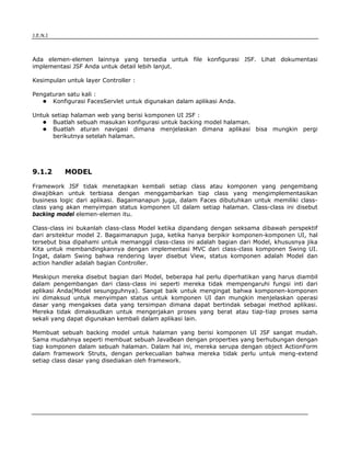 J.E.N.I




Ada elemen-elemen lainnya yang tersedia untuk file konfigurasi JSF. Lihat dokumentasi
implementasi JSF Anda untuk detail lebih lanjut.

Kesimpulan untuk layer Controller :

Pengaturan satu kali :
      Konfigurasi FacesServlet untuk digunakan dalam aplikasi Anda.

Untuk setiap halaman web yang berisi komponen UI JSF :
      Buatlah sebuah masukan konfigurasi untuk backing model halaman.
      Buatlah aturan navigasi dimana menjelaskan dimana aplikasi bisa mungkin pergi
      berikutnya setelah halaman.




9.1.2      MODEL

Framework JSF tidak menetapkan kembali setiap class atau komponen yang pengembang
diwajibkan untuk terbiasa dengan menggambarkan tiap class yang mengimplementasikan
business logic dari aplikasi. Bagaimanapun juga, dalam Faces dibutuhkan untuk memiliki class-
class yang akan menyimpan status komponen UI dalam setiap halaman. Class-class ini disebut
backing model elemen-elemen itu.

Class-class ini bukanlah class-class Model ketika dipandang dengan seksama dibawah perspektif
dari arsitektur model 2. Bagaimanapun juga, ketika hanya berpikir komponen-komponen UI, hal
tersebut bisa dipahami untuk memanggil class-class ini adalah bagian dari Model, khususnya jika
Kita untuk membandingkannya dengan implementasi MVC dari class-class komponen Swing UI.
Ingat, dalam Swing bahwa rendering layer disebut View, status komponen adalah Model dan
action handler adalah bagian Controller.

Meskipun mereka disebut bagian dari Model, beberapa hal perlu diperhatikan yang harus diambil
dalam pengembangan dari class-class ini seperti mereka tidak mempengaruhi fungsi inti dari
aplikasi Anda(Model sesungguhnya). Sangat baik untuk mengingat bahwa komponen-komponen
ini dimaksud untuk menyimpan status untuk komponen UI dan mungkin menjelaskan operasi
dasar yang mengakses data yang tersimpan dimana dapat bertindak sebagai method aplikasi.
Mereka tidak dimaksudkan untuk mengerjakan proses yang berat atau tiap-tiap proses sama
sekali yang dapat digunakan kembali dalam aplikasi lain.

Membuat sebuah backing model untuk halaman yang berisi komponen UI JSF sangat mudah.
Sama mudahnya seperti membuat sebuah JavaBean dengan properties yang berhubungan dengan
tiap komponen dalam sebuah halaman. Dalam hal ini, mereka serupa dengan object ActionForm
dalam framework Struts, dengan perkecualian bahwa mereka tidak perlu untuk meng-extend
setiap class dasar yang disediakan oleh framework.




JSF                                                                                        9
 