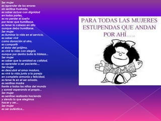 Ser mujer
es aprender de los errores
sin sentirse frustrada,
es saber actuar con dignidad
en todas partes,
es no perder el sueño
por tener que humillarse,
es tener la cabeza en alto
aunque deba humillarse.
Ser mujer
es iluminar la vida en el servicio,
es saber vivir
como donación al otro,
es compartir
el dolor del prójimo,
es vivir la vida con alegría
aunque por dentro bulla la tristeza...
Ser mujer
es saber que la amistad es calidad,
es aprender a ser paciente....
Ser mujer
es descubrir el amor maduro,
es vivir la vida junto a la pareja
en completa armonía y felicidad,
es tener fe en el ser amado,
es sentirse madre
frente a todos los niños del mundo
y sonreír esperando el propio...
Ser mujer
es sentirse realizada haciendo
y siendo lo que elegimos
hacer y ser...
Ser mujer
es ser auténtica...
 