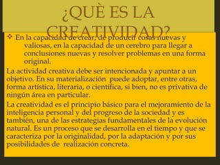 
v En la capacidad de crear, de producir cosas nuevas y
valiosas, en la capacidad de un cerebro para llegar a
conclusiones nuevas y resolver problemas en una forma
original.
La actividad creativa debe ser intencionada y apuntar a un
objetivo. En su materialización puede adoptar, entre otras,
forma artística, literaria, o científica, si bien, no es privativa de
ningún área en particular.
La creatividad es el principio básico para el mejoramiento de la
inteligencia personal y del progreso de la sociedad y es
también, una de las estrategias fundamentales de la evolución
natural. Es un proceso que se desarrolla en el tiempo y que se
caracteriza por la originalidad, por la adaptación y por sus
posibilidades de realización concreta.
¿QUÈ ES LA
CREATIVIDAD?
 
