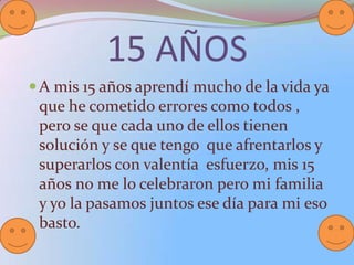 15 AÑOS
A mis 15 años aprendí mucho de la vida ya
que he cometido errores como todos ,
pero se que cada uno de ellos tienen
solución y se que tengo que afrentarlos y
superarlos con valentía esfuerzo, mis 15
años no me lo celebraron pero mi familia
y yo la pasamos juntos ese día para mi eso
basto.
 