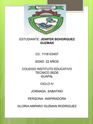 ESTUDIANTE: JENIFER BOHORQUEZ
GUZMAN
CC. 1118123407
EDAD. 22 AÑOS
COLEGIO INSTITUTO EDUCATIVO
TECNICO SEDE
GUAFAL
CICLO IV
JORNADA. SABATINO
PERSONA. INSPIRADORA
GLORIA AMPARO GUZMAN RODRIGUEZ
 