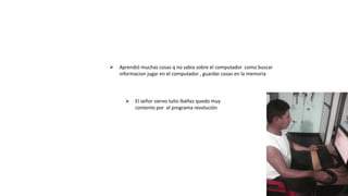  El señor siervo tulio Ibáñez quedo muy
contento por el programa revolución
Aprendió muchas cosas q no sabia sobre el computador como buscar
informacion jugar en el computador , guardar cosas en la memoria