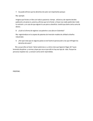7. Se puede afirmar que los derechos de autor son importantes porque:
Rta: ejemplo
Imagina que hiciste un libro con toda tu paciencia tiempo esfuerzo y de repente decides
publicarlo y le pones tu autoría y afirmas que tú lo hiciste al hacer eso nadie podrá decir todo
lo contrario y en caso de que alguien lo use para su beneficio tendrá que darte cierta suma de
dinero .
8. ¿Cuál es la forma de registrar una patente o una obra en Colombia?
Rta: registrándose en la carpeta de patentes de inversión modelo de utilidad o diseños
industriales
9. ¿Por qué crees que en algunos países es tan fuerte la persecución a los que infringen los
derechos de autor?
Rta: ya que ellos se hacen llamar potencias ¡¡¡ y cómo crees que lograron llegar allí ? pues
teniendo disciplinas y normas y leyes por eso es que allá no hay ese tipo de robo. Porque las
personas respetan eso y conocen como serán reprendidos
PROPONE:
 