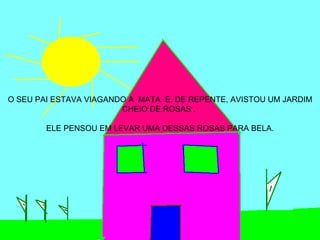 O SEU PAI ESTAVA VIAGANDO A MATA E, DE REPENTE, AVISTOU UM JARDIM
                        CHEIO DE ROSAS .

        ELE PENSOU EM LEVAR UMA DESSAS ROSAS PARA BELA.
 