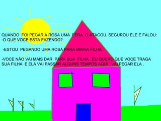 QUANDO FOI PEGAR A ROSA UMA FERA O ATACOU. SEGUROU ELE E FALOU:
-O QUE VOCE ESTA FAZENDO?

-ESTOU PEGANDO UMA ROSA PARA MINHA FILHA.

-VOCE NÃO VAI MAIS DAR PARA SUA FILHA . EU QUERO QUE VOCE TRAGA
SUA FILHA E ELA VAI PASSAR ALGUNS TEMPOS AQUI . VAI PEGAR ELA .
 