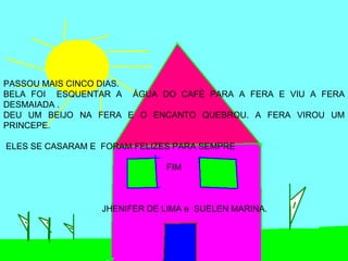 PASSOU MAIS CINCO DIAS.
BELA FOI ESQUENTAR A ÁGUA DO CAFÉ PARA A FERA E VIU A FERA
DESMAIADA .
DEU UM BEIJO NA FERA E O ENCANTO QUEBROU. A FERA VIROU UM
PRINCEPE.

ELES SE CASARAM E FORAM FELIZES PARA SEMPRE

                              FIM



                  JHENIFER DE LIMA e SUELEN MARINA.
 