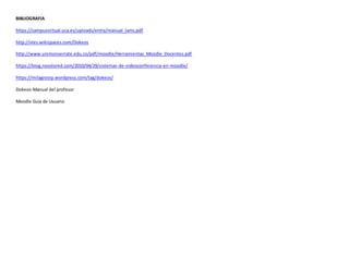 BIBLIOGRAFIA
https://campusvirtual.uca.es/uploads/entry/manual_lams.pdf
http://vles.wikispaces.com/Dokeos
http://www.unimonserrate.edu.co/pdf/moodle/Herramientas_Moodle_Docentes.pdf
https://blog.nosolored.com/2010/04/29/sistemas-de-videoconferencia-en-moodle/
https://milagrosrp.wordpress.com/tag/dokeos/
Dokeos-Manual del profesor
Moodle Guía de Usuario
 