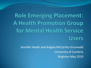 Role Emerging Placement:A Health Promotion Group for Mental Health Service Users Jennifer Heath and Angela McCarthy-Grunwald University of Cumbria Brighton May 2010 