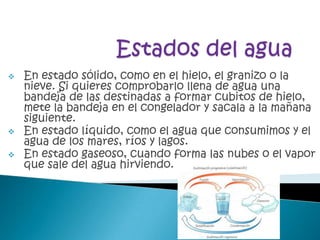    En estado sólido, como en el hielo, el granizo o la
    nieve. Si quieres comprobarlo llena de agua una
    bandeja de las destinadas a formar cubitos de hielo,
    mete la bandeja en el congelador y sacala a la mañana
    siguiente.
   En estado líquido, como el agua que consumimos y el
    agua de los mares, ríos y lagos.
   En estado gaseoso, cuando forma las nubes o el vapor
    que sale del agua hirviendo.
 