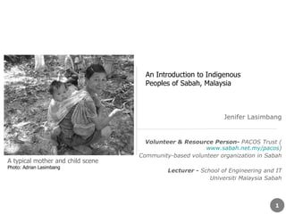 Jenifer Lasimbang Volunteer & Resource Person-  PACOS Trust ( www.sabah.net.my/pacos ) Community-based volunteer organization in Sabah Lecturer -  School of Engineering and IT Universiti Malaysia Sabah A typical mother and child scene   Photo: Adrian Lasimbang An Introduction to Indigenous Peoples of Sabah, Malaysia 
