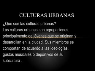 CULTURAS URBANAS
¿Qué son las culturas urbanas?
Las culturas urbanas son agrupaciones
principalmente de jóvenes que se originan y
desarrollan en la ciudad. Sus miembros se
comportan de acuerdo a las ideologías,
gustos musicales o deportivos de su
subcultura .

 