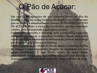 Em 1912, a inauguração de um caminho aéreo no Rio de Janeiro incluía no
mapa turístico do Brasil empreendimento que se tornaria mundialmente
famoso BONDINHO DO PÃO DE AÇÚCAR. Hoje, a visão dos bondinhos, no
seu constante vaivém, está incorporada à paisagem carioca.
Construído, operado e mantido pela Companhia Caminho Aéreo Pão de
Açúcar, o complexo turístico Pão de Açúcar foi criado para o divertimento de
milhares de pessoas num local privilegiado pela beleza panorâmica.
Marca registrada da cidade do Rio de Janeiro, o morro do Pão de Açúcar é uma
montanha despida de vegetação em sua quase totalidade. É um bloco único de
uma rocha proveniente do granito, que sofreu alteração por pressão e
temperatura e possui idade superior a 600 milhões de anos.
O Pão de Açúcar é circundado por uma vegetação característica do clima
tropical, especificamente um resquício de Mata Atlântica com espécies nativas
que em outros pontos da vegetação litorânea brasileira já foram extintas.
O Pão de Açúcar:
Em 1912, a inauguração de um caminho aéreo no Rio de
Janeiro incluía no mapa turístico do Brasil empreendimento
que se tornaria mundialmente famoso BONDINHO DO PÃO
DE AÇÚCAR. Hoje, a visão dos bondinhos, no seu constante
vaivém, está incorporada à paisagem carioca.
Construído, operado e mantido pela Companhia Caminho
Aéreo Pão de Açúcar, o complexo turístico Pão de Açúcar foi
criado para o divertimento de milhares de pessoas num local
privilegiado pela beleza panorâmica.
Marca registrada da cidade do Rio de Janeiro, o morro do Pão
de Açúcar é uma montanha despida de vegetação em sua
quase totalidade. É um bloco único de uma rocha
proveniente do granito, que sofreu alteração por pressão e
temperatura e possui idade superior a 600 milhões de anos.
 