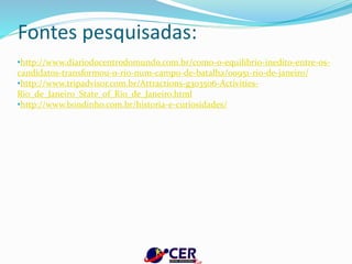 Fontes pesquisadas:
•http://www.diariodocentrodomundo.com.br/como-o-equilibrio-inedito-entre-os-
candidatos-transformou-o-rio-num-campo-de-batalha/00951-rio-de-janeiro/
•http://www.tripadvisor.com.br/Attractions-g303506-Activities-
Rio_de_Janeiro_State_of_Rio_de_Janeiro.html
•http://www.bondinho.com.br/historia-e-curiosidades/
 