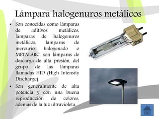 Lámpara halogenuros metálicos
• Son conocidas como lámparas
de aditivos metálicos,
lámparas de halogenuros
metálicos, lámparas de
mercurio halogenado o
METALARC, son lámparas de
descarga de alta presión, del
grupo de las lámparas
llamadas HID (High Intensity
Discharge).
• Son generalmente de alta
potencia y con una buena
reproducción de colores,
además de la luz ultravioleta.
 