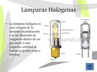 Lámparas Halógenas
• La lámpara halógena es
una variante de la
lámpara incandescente
con un filamento de
tungsteno dentro de un
gas inerte y una
pequeña cantidad de
halógeno (como yodo o
bromo).
 