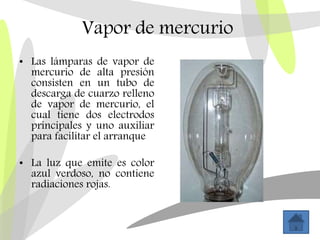 Vapor de mercurio
• Las lámparas de vapor de
mercurio de alta presión
consisten en un tubo de
descarga de cuarzo relleno
de vapor de mercurio, el
cual tiene dos electrodos
principales y uno auxiliar
para facilitar el arranque
• La luz que emite es color
azul verdoso, no contiene
radiaciones rojas.
 