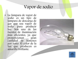 Vapor de sodio
• La lámpara de vapor de
sodio es un tipo de
lámpara de descarga de
gas que usa vapor de
sodio para producir
luz. Son una de las
fuentes de iluminación
más eficientes, ya que
proporcionan gran
cantidad de lúmenes
por vatio. El color de la
luz que producen es
amarillo brillante.
 
